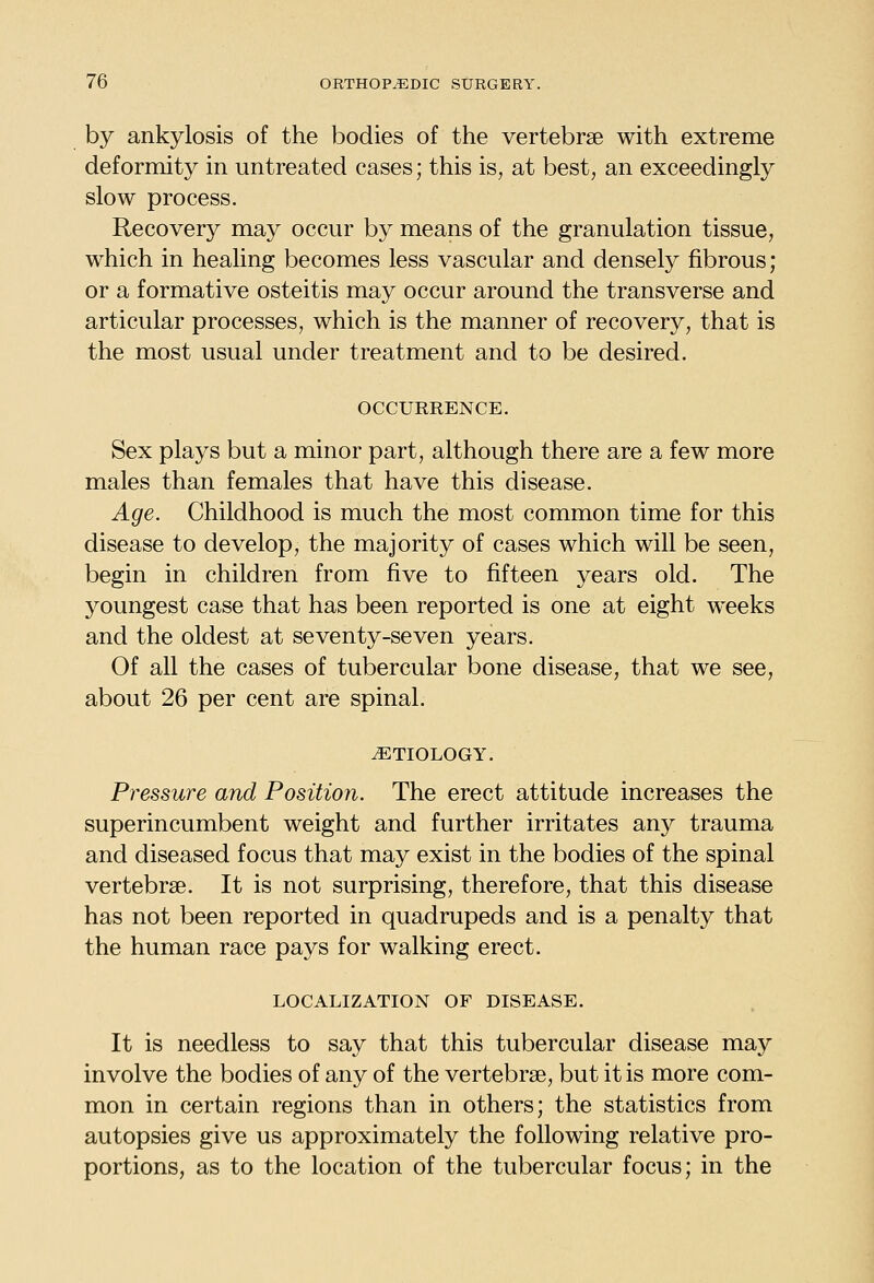 by ankylosis of the bodies of the vertebr2e with extreme deformity in untreated cases; this is, at best, an exceedingly slow process. Recovery may occur by means of the granulation tissue, which in healing becomes less vascular and densely fibrous; or a formative osteitis may occur around the transverse and articular processes, which is the manner of recovery, that is the most usual under treatment and to be desired. OCCURRENCE. Sex plays but a minor part, although there are a few more males than females that have this disease. Age. Childhood is much the most common time for this disease to develop, the majority of cases which will be seen, begin in children from five to fifteen years old. The youngest case that has been reported is one at eight weeks and the oldest at seventy-seven years. Of all the cases of tubercular bone disease, that we see, about 26 per cent are spinal. ETIOLOGY. Pressure and Position. The erect attitude increases the superincumbent weight and further irritates any trauma and diseased focus that may exist in the bodies of the spinal vertebrae. It is not surprising, therefore, that this disease has not been reported in quadrupeds and is a penalty that the human race pays for walking erect. LOCALIZATION OF DISEASE. It is needless to say that this tubercular disease may involve the bodies of any of the vertebrae, but it is more com- mon in certain regions than in others; the statistics from autopsies give us approximately the following relative pro- portions, as to the location of the tubercular focus; in the