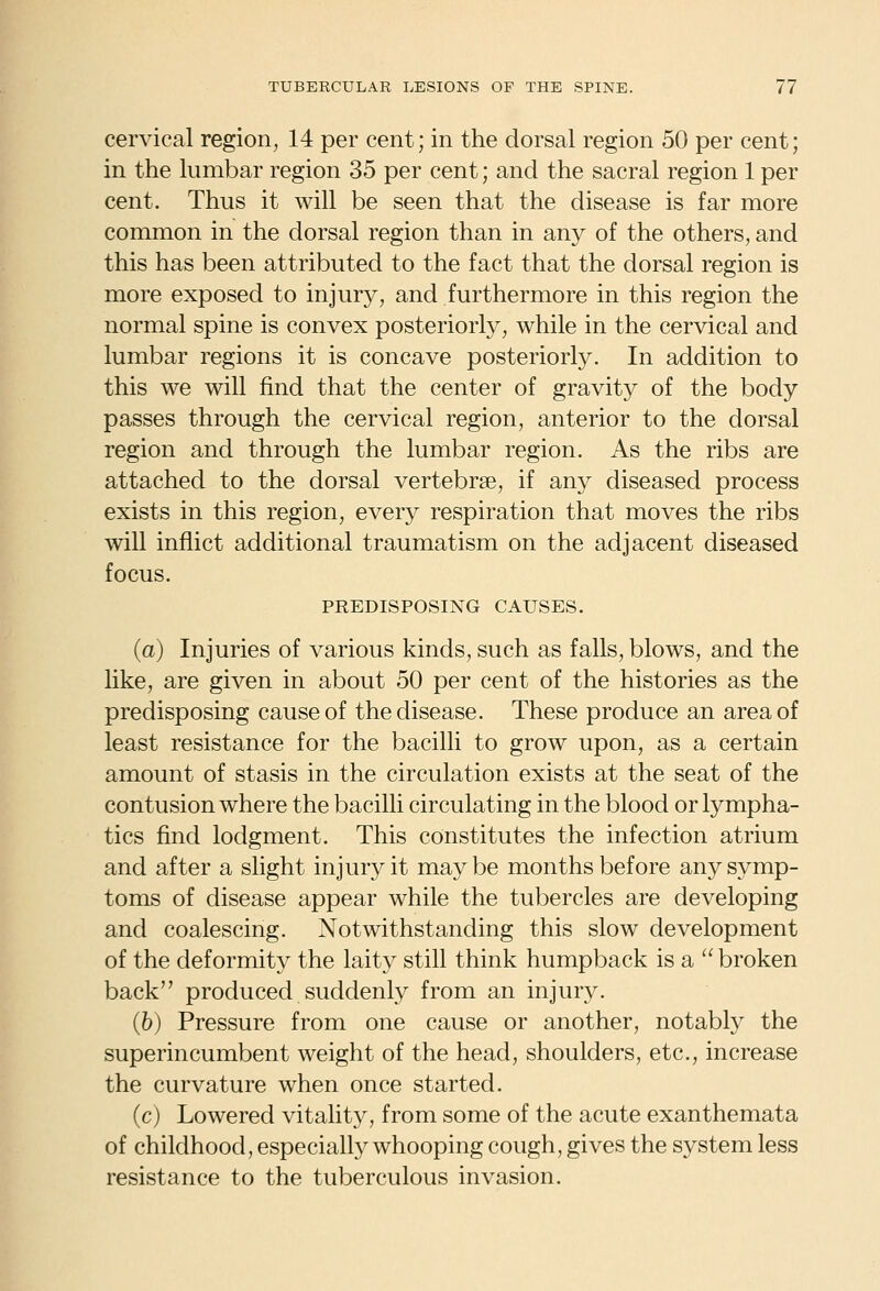 cervical region, 14 per cent; in the dorsal region 50 per cent; in the lumbar region 35 per cent; and the sacral region 1 per cent. Thus it will be seen that the disease is far more common in the dorsal region than in any of the others, and this has been attributed to the fact that the dorsal region is more exposed to injury, and furthermore in this region the normal spine is convex posteriorly, while in the cervical and lumbar regions it is concave posteriorly. In addition to this we will find that the center of gravity of the body passes through the cervical region, anterior to the dorsal region and through the lumbar region. As the ribs are attached to the dorsal vertebrae, if any diseased process exists in this region, every respiration that moves the ribs will inflict additional traumatism on the adjacent diseased focus. PREDISPOSING CAUSES. (a) Injuries of various kinds, such as falls, blows, and the like, are given in about 50 per cent of the histories as the predisposing cause of the disease. These produce an area of least resistance for the bacilli to grow upon, as a certain amount of stasis in the circulation exists at the seat of the contusion where the bacilli circulating in the blood or lympha- tics find lodgment. This constitutes the infection atrium and after a slight injury it maybe months before any symp- toms of disease appear while the tubercles are developing and coalescing. Notwithstanding this slow development of the deformity the laity still think humpback is a  broken back produced suddenly from an injury. (6) Pressure from one cause or another, notably the superincumbent weight of the head, shoulders, etc., increase the curvature when once started. (c) Lowered vitality, from some of the acute exanthemata of childhood, especially whooping cough, gives the system less resistance to the tuberculous invasion.