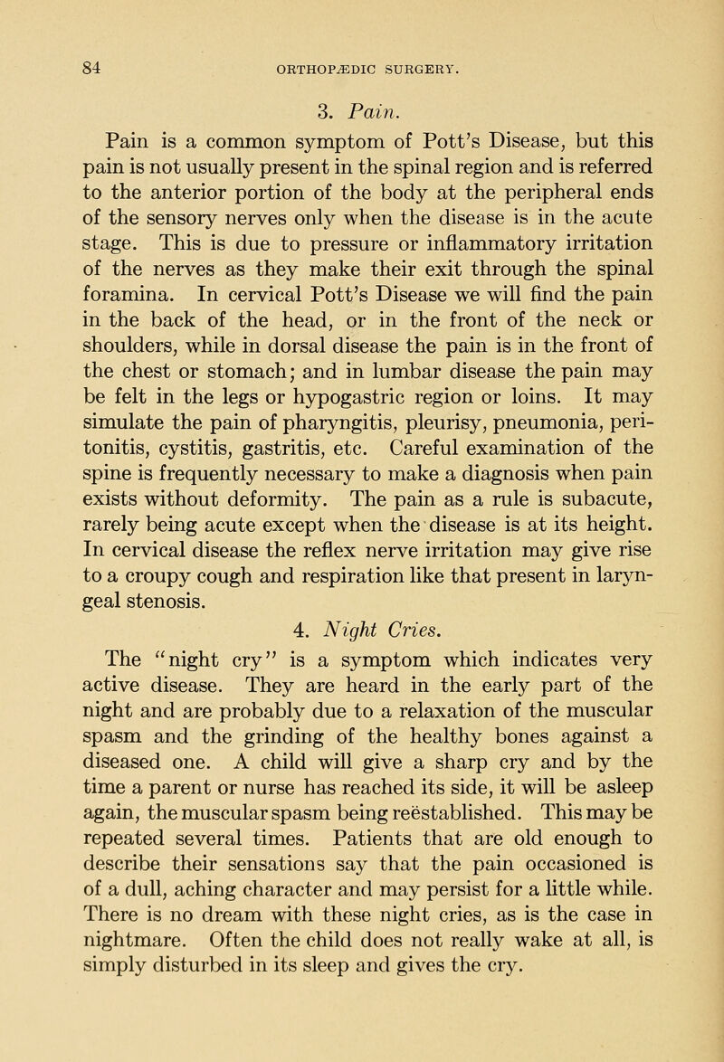 3. Pain. Pain is a common symptom of Pott's Disease, but this pain is not usually present in the spinal region and is referred to the anterior portion of the body at the peripheral ends of the sensory nerves only when the disease is in the acute stage. This is due to pressure or inflammatory irritation of the nerves as they make their exit through the spinal foramina. In cervical Pott's Disease we will find the pain in the back of the head, or in the front of the neck or shoulders, while in dorsal disease the pain is in the front of the chest or stomach; and in lumbar disease the pain may be felt in the legs or hypogastric region or loins. It may simulate the pain of pharyngitis, pleurisy, pneumonia, peri- tonitis, cystitis, gastritis, etc. Careful examination of the spine is frequently necessary to make a diagnosis when pain exists without deformity. The pain as a rule is subacute, rarely being acute except when the disease is at its height. In cervical disease the reflex nerve irritation may give rise to a croupy cough and respiration like that present in laryn- geal stenosis. 4. Night Cries. The night cry is a symptom which indicates very active disease. They are heard in the early part of the night and are probably due to a relaxation of the muscular spasm and the grinding of the healthy bones against a diseased one. A child will give a sharp cry and by the time a parent or nurse has reached its side, it will be asleep again, the muscular spasm being reestablished. This may be repeated several times. Patients that are old enough to describe their sensations say that the pain occasioned is of a dull, aching character and may persist for a little while. There is no dream with these night cries, as is the case in nightmare. Often the child does not really wake at all, is simply disturbed in its sleep and gives the cry.