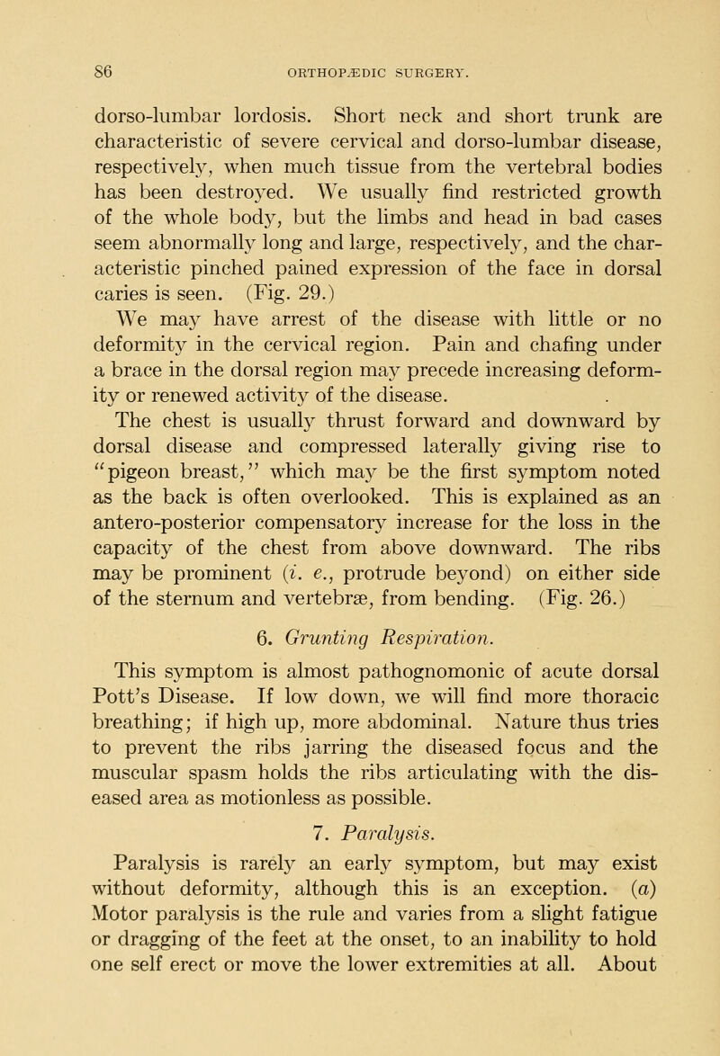 dorso-lumbar lordosis. Short neck and short trunk are characteristic of severe cervical and dorso-lumbar disease, respectively, when much tissue from the vertebral bodies has been destroyed. We usually find restricted growth of the whole body, but the limbs and head in bad cases seem abnormally long and large, respectively, and the char- acteristic pinched pained expression of the face in dorsal caries is seen. (Fig. 29.) We may have arrest of the disease with little or no deformity in the cervical region. Pain and chafing under a brace in the dorsal region may precede increasing deform- ity or renewed activity of the disease. The chest is usually thrust forward and downward by dorsal disease and compressed laterally giving rise to pigeon breast, which may be the first symptom noted as the back is often overlooked. This is explained as an antero-posterior compensatory increase for the loss in the capacity of the chest from above downward. The ribs may be prominent (^. e., protrude beyond) on either side of the sternum and vertebrae, from bending. (Fig. 26.) 6. Grunting Respiration. This symptom is almost pathognomonic of acute dorsal Pott's Disease. If low down, we will find more thoracic breathing; if high up, more abdominal. Nature thus tries to prevent the ribs jarring the diseased focus and the muscular spasm holds the ribs articulating with the dis- eased area as motionless as possible. 7. Paralysis. Paralysis is rarely an early symptom, but may exist without deformity, although this is an exception, (a) Motor paralysis is the rule and varies from a slight fatigue or dragging of the feet at the onset, to an inability to hold one self erect or move the lower extremities at all. About