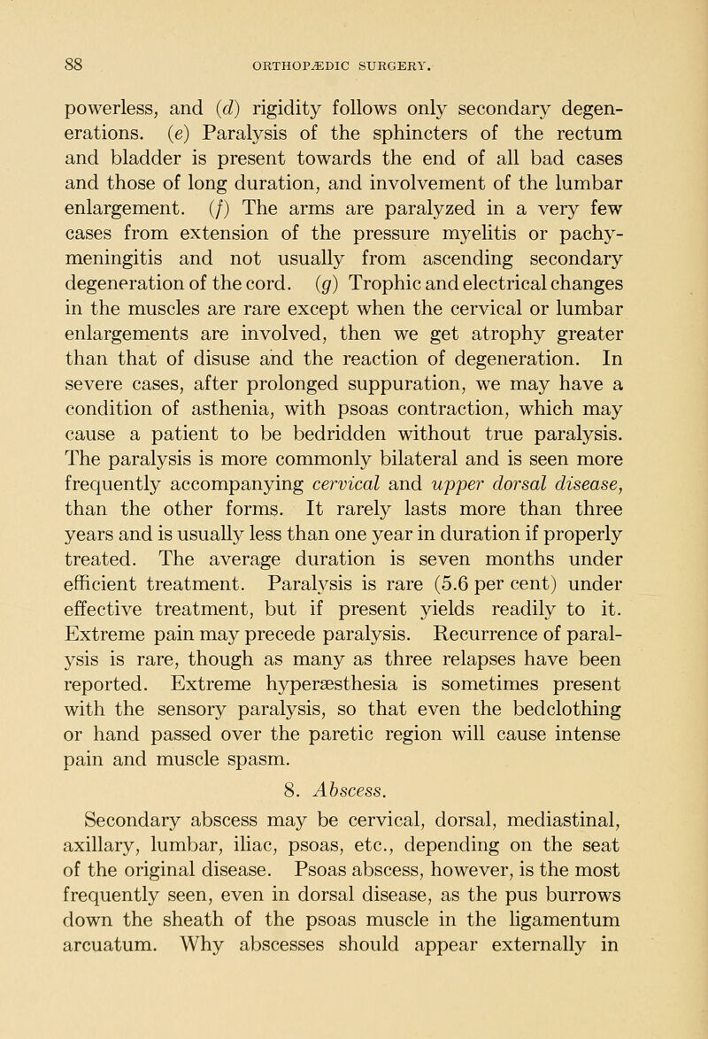 powerless, and {d) rigidity follows only secondary degen- erations, (e) Paralysis of the sphincters of the rectum and bladder is present towards the end of all bad cases and those of long duration, and involvement of the lumbar enlargement. (/) The arms are paralyzed in a very few cases from extension of the pressure myelitis or pachy- meningitis and not usually from ascending secondary degeneration of the cord, {g) Trophic and electrical changes in the muscles are rare except when the cervical or lumbar enlargements are involved, then we get atrophy greater than that of disuse and the reaction of degeneration. In severe cases, after prolonged suppuration, we may have a condition of asthenia, with psoas contraction, which may cause a patient to be bedridden without true paralysis. The paralysis is more commonly bilateral and is seen more frequently accompanying cervical and upper dorsal disease, than the other forms. It rarely lasts more than three years and is usually less than one year in duration if properly treated. The average duration is seven months under efficient treatment. Parah^sis is rare (5.6 per cent) under effective treatment, but if present yields readily to it. Extreme pain may precede paralysis. Recurrence of paral- ysis is rare, though as many as three relapses have been reported. Extreme hypersesthesia is sometimes present with the sensory paralysis, so that even the bedclothing or hand passed over the paretic region will cause intense pain and muscle spasm. 8. Abscess. Secondary abscess may be cervical, dorsal, mediastinal, axillary, lumbar, iliac, psoas, etc., depending on the seat of the original disease. Psoas abscess, however, is the most frequently seen, even in dorsal disease, as the pus burrows down the sheath of the psoas muscle in the ligamentum arcuatum. Why abscesses should appear externally in