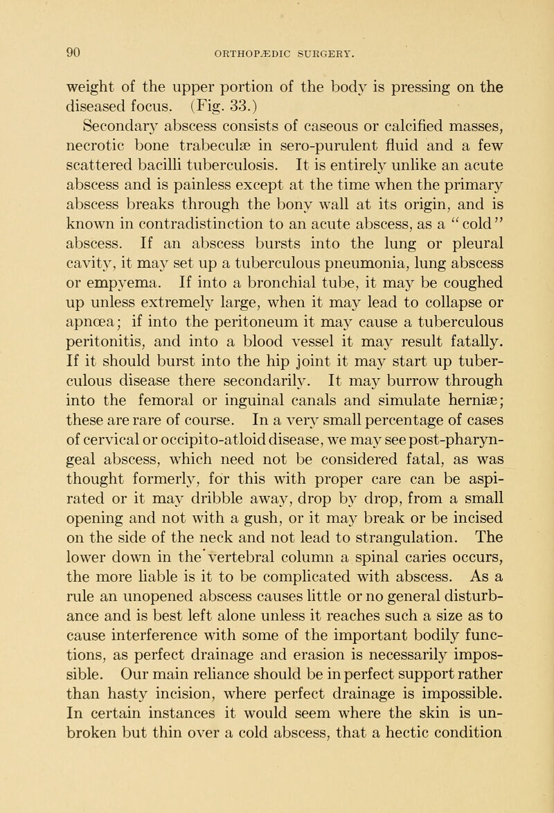 weight of the upper portion of the body is pressing on the diseased focus. (Fig. 33.) Secondar}^ abscess consists of caseous or calcified masses, necrotic bone trabeculae in sero-purulent fluid and a few scattered bacilli tuberculosis. It is entirely unlike an acute abscess and is painless except at the time when the primary abscess breaks through the bony wall at its origin, and is known in contradistinction to an acute abscess, as a  cold abscess. If an abscess bursts into the lung or pleural cavity, it may set up a tuberculous pneumonia, lung abscess or empyema. If into a bronchial tube, it may be coughed up unless extremely large, when it may lead to collapse or apnoea; if into the peritoneum it may cause a tuberculous peritonitis, and into a blood vessel it may result fatally. If it should burst into the hip joint it may start up tuber- culous disease there secondarily. It may burrow through into the femoral or inguinal canals and simulate hernise; these are rare of course. In a very small percentage of cases of cervical or occipito-atloid disease, we may see post-pharyn- geal abscess, which need not be considered fatal, as was thought formerly, for this with proper care can be aspi- rated or it may dribble away, drop by drop, from a small opening and not with a gush, or it may break or be incised on the side of the neck and not lead to strangulation. The lower down in the* vertebral column a spinal caries occurs, the more liable is it to be complicated with abscess. As a rule an unopened abscess causes little or no general disturb- ance and is best left alone unless it reaches such a size as to cause interference with some of the important bodily func- tions, as perfect drainage and erasion is necessarily impos- sible. Our main reliance should be in perfect support rather than hasty incision, where perfect drainage is impossible. In certain instances it would seem where the skin is un- broken but thin over a cold abscess, that a hectic condition