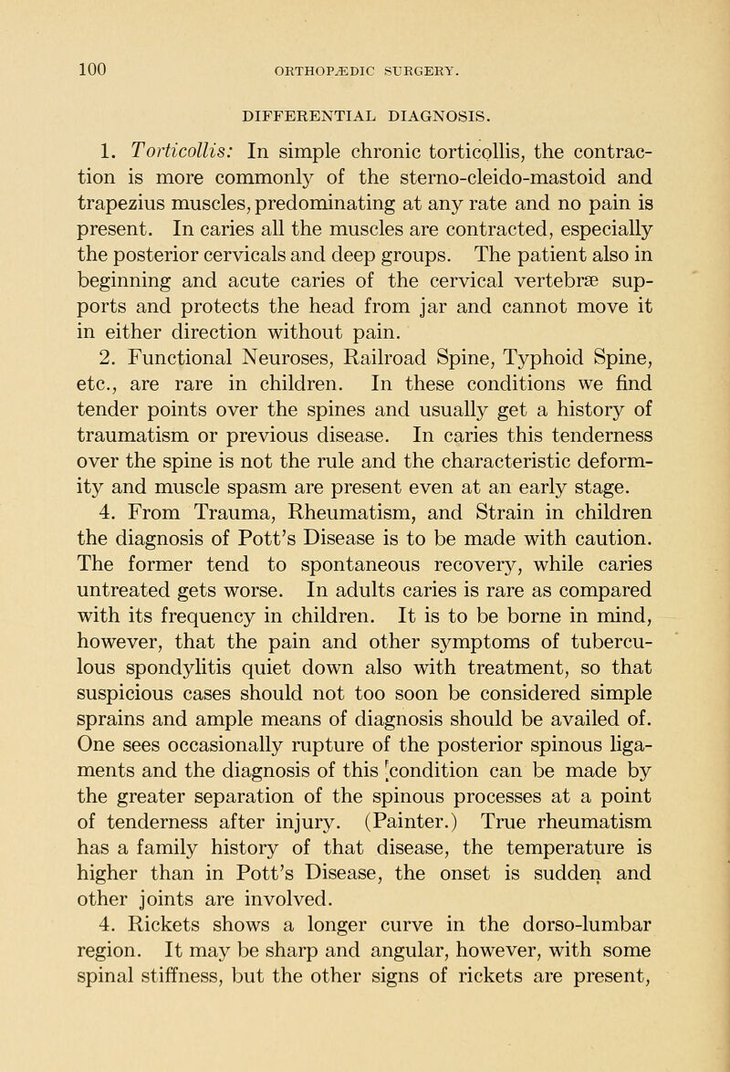 DIFFERENTIAL DIAGNOSIS. 1. Torticollis: In simple chronic torticollis, the contrac- tion is more commonly of the sterno-cleido-mastoid and trapezius muscles, predominating at any rate and no pain is present. In caries all the muscles are contracted, especially the posterior cervicals and deep groups. The patient also in beginning and acute caries of the cervical vertebrae sup- ports and protects the head from jar and cannot move it in either direction without pain. 2. Functional Neuroses, Railroad Spine, Typhoid Spine, etc., are rare in children. In these conditions we find tender points over the spines and usually get a history of traumatism or previous disease. In caries this tenderness over the spine is not the rule and the characteristic deform- ity and muscle spasm are present even at an early stage. 4. From Trauma, Rheumatism, and Strain in children the diagnosis of Pott's Disease is to be made with caution. The former tend to spontaneous recovery, while caries untreated gets worse. In adults caries is rare as compared with its frequency in children. It is to be borne in mind, however, that the pain and other symptoms of tubercu- lous spondylitis quiet down also with treatment, so that suspicious cases should not too soon be considered simple sprains and ample means of diagnosis should be availed of. One sees occasionally rupture of the posterior spinous liga- ments and the diagnosis of this [condition can be made by the greater separation of the spinous processes at a point of tenderness after injury. (Painter.) True rheumatism has a family history of that disease, the temperature is higher than in Pott's Disease, the onset is sudden and other joints are involved. 4. Rickets shows a longer curve in the dorso-lumbar region. It may be sharp and angular, however, with some spinal stiffness, but the other signs of rickets are present.