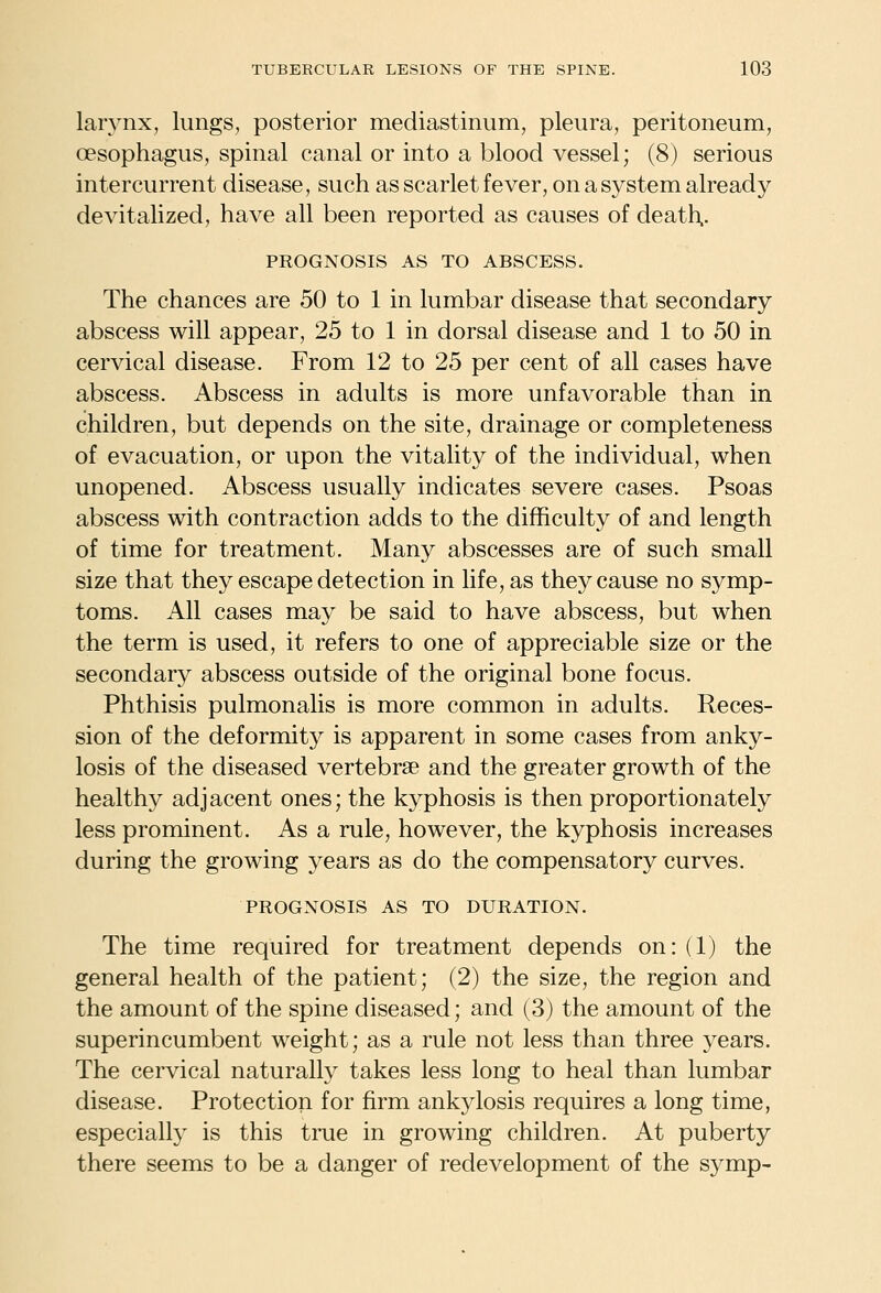 larynx, lungs, posterior mediastinum, pleura, peritoneum, oesophagus, spinal canal or into a blood vessel; (8) serious intercurrent disease, such as scarlet fever, on a system already devitalized, have all been reported as causes of death.. PROGNOSIS AS TO ABSCESS. The chances are 50 to 1 in lumbar disease that secondary abscess will appear, 25 to 1 in dorsal disease and 1 to 50 in cervical disease. From 12 to 25 per cent of all cases have abscess. Abscess in adults is more unfavorable than in children, but depends on the site, drainage or completeness of evacuation, or upon the vitality of the individual, when unopened. Abscess usually indicates severe cases. Psoas abscess with contraction adds to the difficulty of and length of time for treatment. Many abscesses are of such small size that they escape detection in life, as they cause no symp- toms. All cases may be said to have abscess, but when the term is used, it refers to one of appreciable size or the secondary abscess outside of the original bone focus. Phthisis pulmonalis is more common in adults. Reces- sion of the deformity is apparent in some cases from anky- losis of the diseased vertebrae and the greater growth of the healthy adjacent ones; the kyphosis is then proportionately less prominent. As a rule, however, the kyphosis increases during the growing years as do the compensatory curves. PROGNOSIS AS TO DURATION. The time required for treatment depends on: (1) the general health of the patient; (2) the size, the region and the amount of the spine diseased; and (3) the amount of the superincumbent weight; as a rule not less than three years. The cervical naturally takes less long to heal than lumbar disease. Protection for firm ankylosis requires a long time, especially is this true in growing children. At puberty there seems to be a danger of redevelopment of the symp-