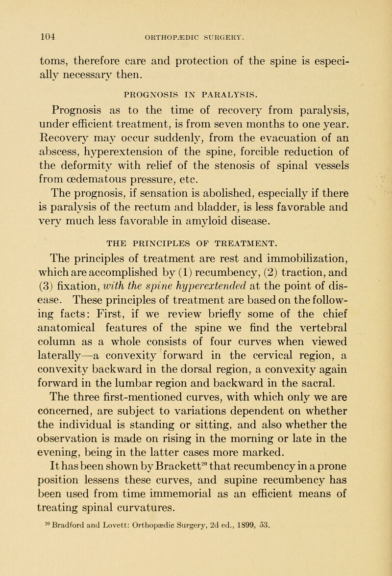 toms, therefore care and protection of the spine is especi- ally necessary then. PROGNOSIS IN PARALYSIS. Prognosis as to the time of recovery from paralysis, under efficient treatment, is from seven months to one year. Recovery may occur suddenly, from the evacuation of an abscess, hyperextension of the spine, forcible reduction of the deformity with relief of the stenosis of spinal vessels from oedematous pressure, etc. The prognosis, if sensation is abolished, especially if there is paralysis of the rectum and bladder, is less favorable and very much less favorable in amyloid disease. THE PRINCIPLES OF TREATMENT. The principles of treatment are rest and immobilization, which are accomplished by (1) recumbency, (2) traction, and (3) fixation, with the spine hyperextended at the point of dis- ease. These principles of treatment are based on the follow- ing facts: First, if we review briefly some of the chief anatomical features of the spine we find the vertebral column as a whole consists of four curves when viewed laterally—a convexity forward in the cervical region, a convexity backward in the dorsal region, a convexity again forward in the lumbar region and backward in the sacral. The three first-mentioned curves, with which only we are concerned, are subject to variations dependent on whether the individual is standing or sitting, and also whether the observation is made on rising in the morning or late in the evening, being in the latter cases more marked. It has been shown by Brackett^ that recumbency in a prone position lessens these curves, and supine recumbency has been used from time immemorial as an efficient means of treating spinal curvatures. 2 Bradford and Lovett: Orthopaedic Surgery, 2d ed., 1899, 53.