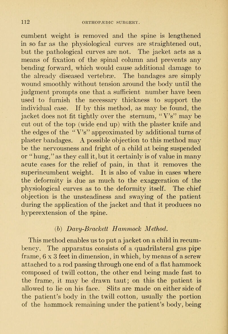 cumbent weight is removed and the spine is lengthened in so far as the physiological curves are straightened out, but the pathological curves are not. The jacket acts as a means of fixation of the spinal column and prevents any bending forward, which would cause additional damage to the already diseased vertebrae. The bandages are simply wound smoothly without tension around the body until the judgment prompts one that a sufficient number have been used to furnish the necessary thickness to support the individual case. If by this method, as may be found, the jacket does not fit tightly over the sternum,  V's may be cut out of the top (wide end up) with the plaster knife and the edges of the  V's approximated by additional turns of plaster bandages. A possible objection to this method may be the nervousness and fright of a child at being suspended or  hung, as they call it, but it certainly is of value in many acute cases for the relief of pain, in that it removes the superincumbent weight. It is also of value in cases where the deformity is due as much to the exaggeration of the physiological curves as to the deformity itself. The chief objection is the unsteadiness and swaying of the patient during the apphcation of the jacket and that it produces no hyperextension of the spine. (&) Davy-Brackett Hammock Method. This method enables us to put a jacket on a child in recum- bency. The apparatus consists of a quadrilateral gas pipe frame, 6x3 feet in dimension, in which, by means of a screw attached to a rod passing through one end of a flat hammock composed of twill cotton, the other end being made fast to the frame, it may be drawn taut; on this the patient is allowed to lie on his face. Slits are made on either side of the patient's body in the twill cotton, usually the portion of the hammock remaining under the patient's body, being