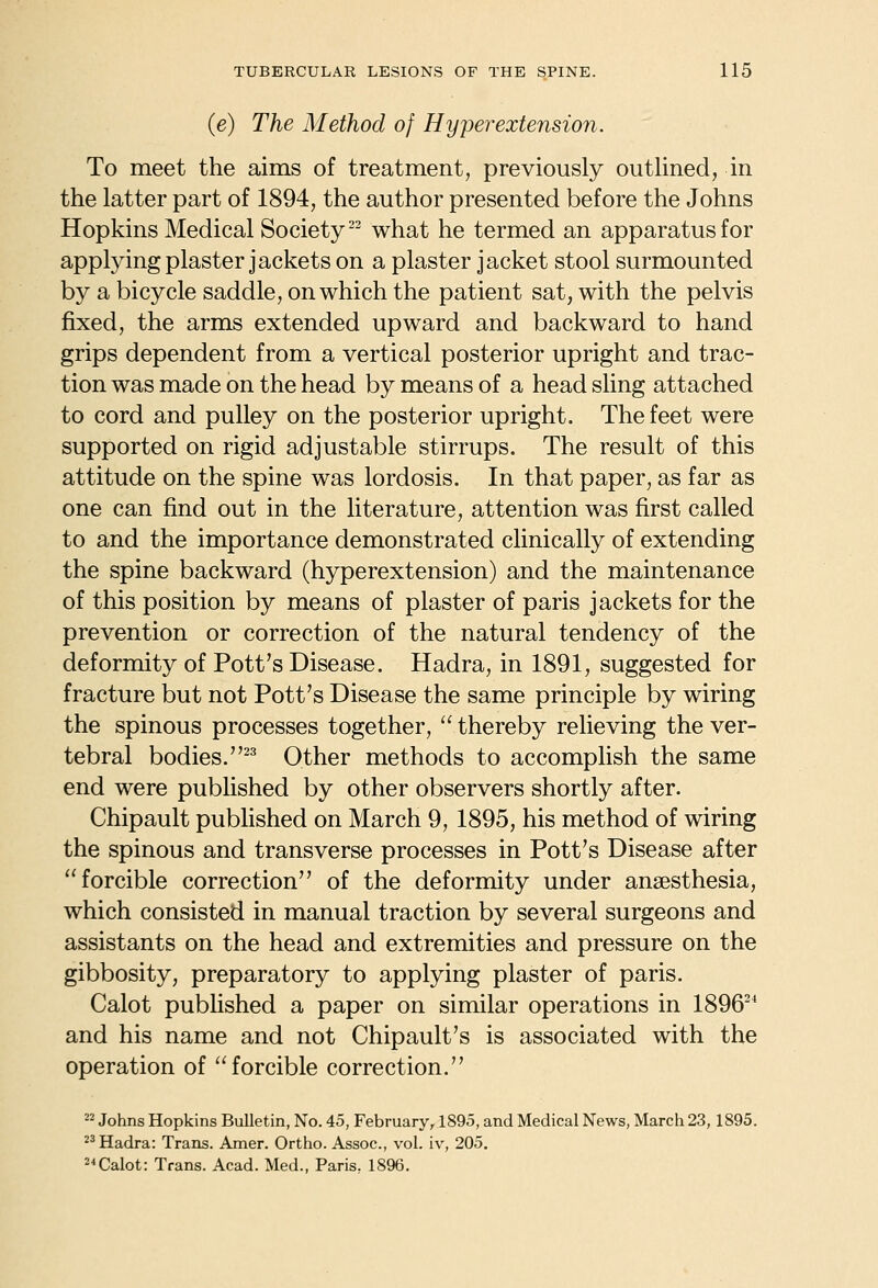 (e) The Method of Hyper extension. To meet the aims of treatment, previously outlined, in the latter part of 1894, the author presented before the Johns Hopkins Medical Society-^ what he termed an apparatus for applying plaster jackets on a plaster jacket stool surmounted by a bicycle saddle, on which the patient sat, with the pelvis fixed, the arms extended upward and backward to hand grips dependent from a vertical posterior upright and trac- tion was made on the head by means of a head sling attached to cord and pulley on the posterior upright. The feet were supported on rigid adjustable stirrups. The result of this attitude on the spine was lordosis. In that paper, as far as one can find out in the literature, attention was first called to and the importance demonstrated clinically of extending the spine backward (hyperextension) and the maintenance of this position by means of plaster of paris jackets for the prevention or correction of the natural tendency of the deformity of Pott's Disease. Hadra, in 1891, suggested for fracture but not Pott's Disease the same principle by wiring the spinous processes together,  thereby relieving the ver- tebral bodies.^^ Other methods to accomplish the same end were published by other observers shortly after. Chipault pubhshed on March 9, 1895, his method of wiring the spinous and transverse processes in Pott's Disease after forcible correction of the deformity under anaesthesia, which consisted in manual traction by several surgeons and assistants on the head and extremities and pressure on the gibbosity, preparatory to applying plaster of paris. Calot pubhshed a paper on similar operations in 1896^^ and his name and not Chipault's is associated with the operation of forcible correction.  Johns Hopkins Bulletin, No. 45, February, 1895, and Medical News, March 23,1895. Hadra: Trans. Amer. Ortho. Assoc, vol. iv, 205. 2<Calot: Trans. Acad. Med., Paris. 1896.