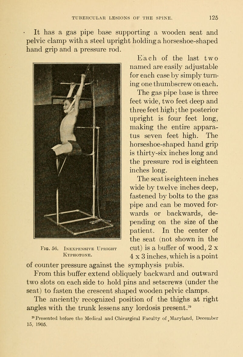 It has a gas pipe base supporting a wooden seat and pelvic clamp with a steel upright holding a horseshoe-shaped hand grip and a pressure rod. Each of the last two named are easily adjustable for each case by simply turn- ing one thumbscrew on each. The gas pipe base is three feet wide, two feet deep and three feet high; the posterior upright is four feet long, making the entire appara- tus seven feet high. The horseshoe-shaped hand grip is thirty-six inches long and the pressure rod is eighteen inches long. The seat is eighteen inches wide by twelve inches deep, fastened by bolts to the gas pipe and can be moved for- wards or backwards, de- pending on the size of the patient. In the center of the seat (not shown in the cut) is a buffer of wood, 2 x 4x3 inches, which is a point of counter pressure against the symphysis pubis. From this buffer extend obliquely backward and outward two slots on each side to hold pins and setscrews (under the seat) to fasten the crescent shaped wooden pelvic clamps. The anciently recognized position of the thighs at right angles with the trunk lessens any lordosis present.''* ^Presented before the Medical and Chirurgical Faculty of ^Maryland, December 15, 1905. ....^ -7/-, 1 1 1 • 1 Fia. 56. Inexpensive Upright Kyphotone.