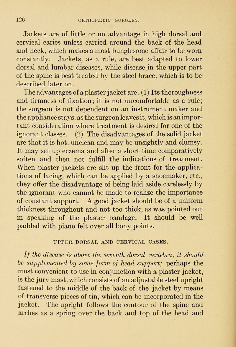 Jackets are of little or no advantage in high dorsal and cervical caries unless carried around the back of the head and neck, which makes a most bunglesome affair to be worn constantly. Jackets, as a rule, are best adapted to lower dorsal and lumbar diseases, while disease in the upper part of the spine is best treated by the steel brace, which is to be described later on. The advantages of a plaster jacket are: (1) Its thoroughness and firmness of fixation; it is not uncomfortable as a rule; the surgeon is not dependent on an instrument maker and the apphance stays, as the surgeon leaves it, which is an impor- tant consideration where treatment is desired for one of the ignorant classes. (2) The disadvantages of the soUd jacket are that it is hot, unclean and may be unsightly and clumsy. It may set up eczema and after a short time comparatively soften and then not fulfill the indications of treatment. When plaster jackets are slit up the front for the applica- tions of lacing, which can be applied by a shoemaker, etc., they offer the disadvantage of being laid aside carelessly by the ignorant who cannot be made to realize the importance of constant support. A good jacket should be of a uniform thickness throughout and not too thick, as was pointed out in speaking of the plaster bandage. It should be well padded with piano felt over all bony points. UPPER DORSAL AND CERVICAL CASES. // the disease is above the seventh dorsal vertebra, it should be supplemented by some form of head support; perhaps the most convenient to use in conjunction with a plaster jacket, is the jury mast, which consists of an adjustable steel upright fastened to the middle of the back of the jacket by means of transverse pieces of tin, which can be incorporated in the jacket. The upright follows the contour of the spine and arches as a spring over the back and top of the head and