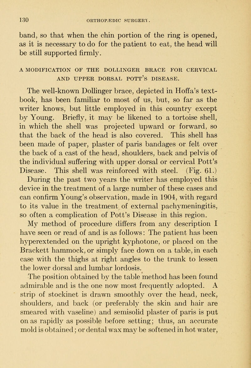 band, so that when the chin portion of the ring is opened, as it is necessary to do for the patient to eat, the head will be still supported firmly. A MODIFICATION OF THE DOLLINGER BRACE FOR CERVICAL AND UPPER DORSAL POTt's DISEASE. The well-known Dollinger brace, depicted in Hoffa's text- book, has been familiar to most of us, but, so far as the writer knows, but httle employed in this country except by Young. Briefly, it may be likened to a tortoise shell, in which the shell was projected upward or forward, so that the back of the head is also covered. This shell has been made of paper, plaster of paris bandages or felt over the back of a cast of the head, shoulders, back and pelvis of the individual suffering with upper dorsal or cervical Pott's Disease. This shell was reinforced with steel. (Fig. 61.) During the past two years the writer has employed this device in the treatment of a large number of these cases and can confirm Young's observation, made in 1904, with regard to its value in the treatment of external pachymeningitis, so often a complication of Pott's Disease in this region. My method of procedure differs from any description I have seen or read of and is as follows: The patient has been hyperextended on the upright kyphotone, or placed on the Brackett hammock, or simply face down on a table, in each case with the thighs at right angles to the trunk to lessen the lower dorsal and lumbar lordosis. The position obtained by the table method has been found admirable and is the one now most frequently adopted. A strip of stockinet is drawn smoothly over the head, neck, shoulders, and back (or preferably the skin and hair are smeared with vaseline) and semisolid plaster of paris is put on as rapidly as possible before setting; thus, an accurate mold is obtained; or dental wax may be softened in hot water.