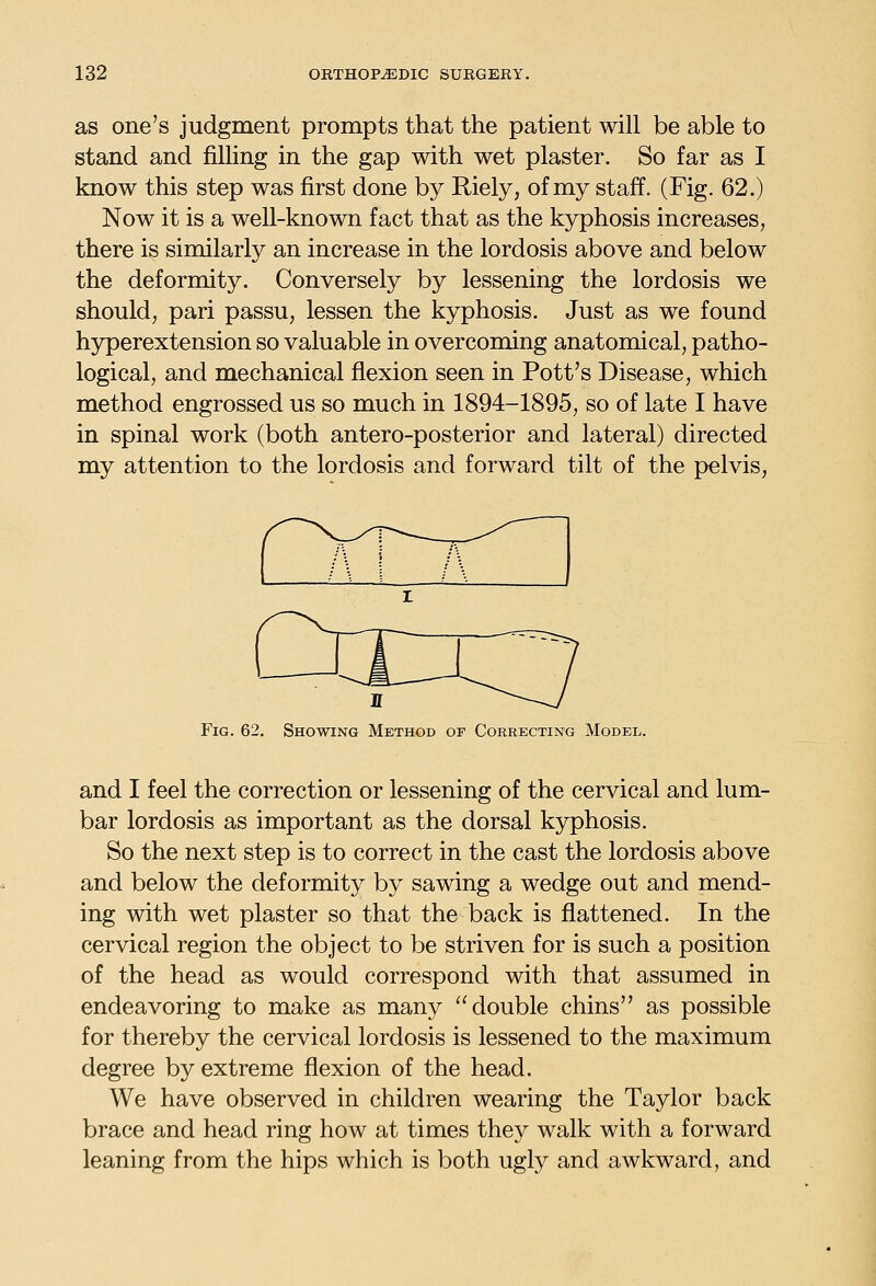 as one's judgment prompts that the patient will be able to stand and filling in the gap with wet plaster. So far as I know this step was first done by Riely, of my staff. (Fig. 62.) Now it is a well-known fact that as the kyphosis increases, there is similarly an increase in the lordosis above and below the deformity. Conversely by lessening the lordosis we should, pari passu, lessen the kyphosis. Just as we found hyperextension so valuable in overcoming anatomical, patho- logical, and mechanical flexion seen in Pott's Disease, which method engrossed us so much in 1894-1895, so of late I have in spinal work (both antero-posterior and lateral) directed my attention to the lordosis and forward tilt of the pelvis, Fig. 62. Showing Method of Correcting Model. and I feel the correction or lessening of the cervical and lum- bar lordosis as important as the dorsal kjrphosis. So the next step is to correct in the cast the lordosis above and below the deformity by sawing a wedge out and mend- ing with wet plaster so that the back is flattened. In the cervical region the object to be striven for is such a position of the head as would correspond with that assumed in endeavoring to make as many double chins as possible for thereby the cervical lordosis is lessened to the maximum degree by extreme flexion of the head. We have observed in children wearing the Taylor back brace and head ring how at times they walk with a forward leaning from the hips which is both ugly and awkward, and