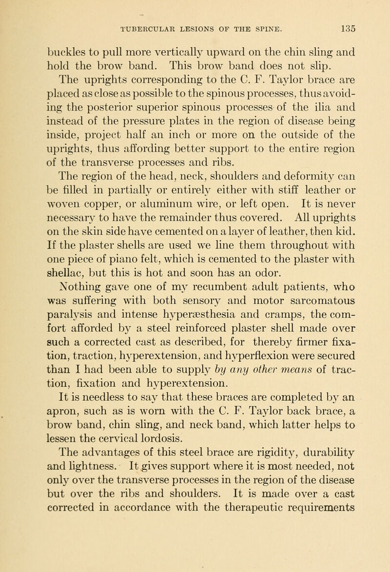 buckles to pull more vertically upward on the chin sling and hold the brow band. This brow band does not slip. The uprights corresponding to the C. F. Taylor brace are placed as close as possible to the spinous processes, thus avoid- ing the posterior superior spinous processes of the ilia and instead of the pressure plates in the region of disease being inside, project half an inch or more on the outside of the uprights, thus affording better support to the entire region of the transverse processes and ribs. The region of the head, neck, shoulders and deformity can be filled in partially or entirely either with stiff leather or woven copper, or aluminum wire, or left open. It is never necessary to have the remainder thus covered. All uprights on the skin side have cemented on a layer of leather, then kid. If the plaster shells are used we line them throughout with one piece of piano felt, which is cemented to the plaster with shellac, but this is hot and soon has an odor. Nothing gave one of my recumbent adult patients, who was suffering with both sensory and motor sarcomatous paralysis and intense hyperaesthesia and cramps, the com- fort afforded b}^ a steel reinforced plaster shell made over such a corrected cast as described, for thereby firmer fixa- tion, traction, hyperextension, and hyperflexion were secured than I had been able to supply by any other means of trac- tion, fixation and hyperextension. It is needless to say that these braces are completed by an apron, such as is worn with the C. F. Taylor back brace, a brow band, chin sling, and neck band, which latter helps to lessen the cervical lordosis. The advantages of this steel brace are rigidity, durabihty and lightness. It gives support where it is most needed, not only over the transverse processes in the region of the disease but over the ribs and shoulders. It is made over a cast corrected in accordance with the therapeutic requirements