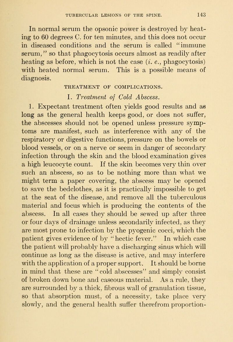 In normal serum the opsonic power is destroyed by heat- ing to 60 degrees C. for ten minutes, and this does not occur in diseased conditions and the serum is called immune serum, so that phagocytosis occurs almost as readily after heating as before, which is not the case {i. e., phagocytosis) with heated normal serum. This is a possible means of diagnosis. TREATMENT OF COMPLICATIONS. I. Treatment of Cold Abscess. 1. Expectant treatment often yields good results and as long as the general health keeps good, or does not suffer, the abscesses should not be opened unless pressure symp- toms are manifest, such as interference with any of the respiratory or digestive functions, pressure on the bowels or blood vessels, or on a nerve or seem in danger of secondary infection through the skin and the blood examination gives a high leucocyte count. If the skin becomes very thin over such an abscess, so as to be nothing more than what we might term a paper covering, the abscess may be opened to save the bedclothes, as it is practically impossible to get at the seat of the disease, and remove all the tuberculous material and focus which is producing the contents of the abscess. In all cases they should be sewed up after three or four days of drainage unless secondarily infected, as they are most prone to infection by the pyogenic cocci, which the patient gives evidence of by hectic fever. In which case the patient will probably have a discharging sinus which will continue as long as the disease is active, and may interfere with the application of a proper support. It should be borne in mind that these are cold abscesses and simply consist of broken down bone and caseous material. As a rule, they are surrounded by a thick, fibrous wall of granulation tissue, so that absorption must, of a necessity, take place very slowly, and the general health suffer therefrom proportion-
