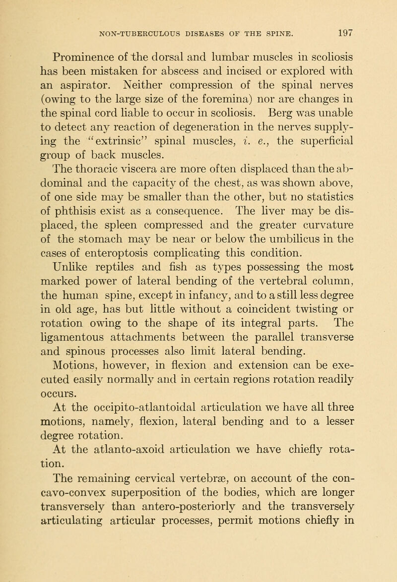Prominence of the dorsal and lumbar muscles in scoliosis has been mistaken for abscess and incised or explored with an aspirator. Neither compression of the spinal nerves (owing to the large size of the foremina) nor are changes in the spinal cord liable to occur in scoliosis. Berg was unable to detect any reaction of degeneration in the nerves supply- ing the extrinsic spinal muscles, i. e., the superficial group of back muscles. The thoracic viscera are more often displaced than the ab- dominal and the capacity of the chest, as was shown above, of one side may be smaller than the other, but no statistics of phthisis exist as a consequence. The liver may be dis- placed, the spleen compressed and the greater curvature of the stomach may be near or below the umbilicus in the cases of enteroptosis complicating this condition. Unhke reptiles and fish as types possessing the most marked power of lateral bending of the vertebral column, the human spine, except in infancy, and to a still less degree in old age, has but little without a coincident twisting or rotation owing to the shape of its integral parts. The hgamentous attachments between the parallel transverse and spinous processes also limit lateral bending. Motions, however, in flexion and extension can be exe- cuted easily normally and in certain regions rotation readily occurs. At the occipito-atlantoidal articulation we have all three motions, namely, flexion, lateral bending and to a lesser degree rotation. At the atlanto-axoid articulation we have chiefly rota- tion. The remaining cervical vertebrae, on account of the con- cavo-convex superposition of the bodies, which are longer transversely than antero-posteriorly and the transversely articulating articular processes, permit motions chiefly in