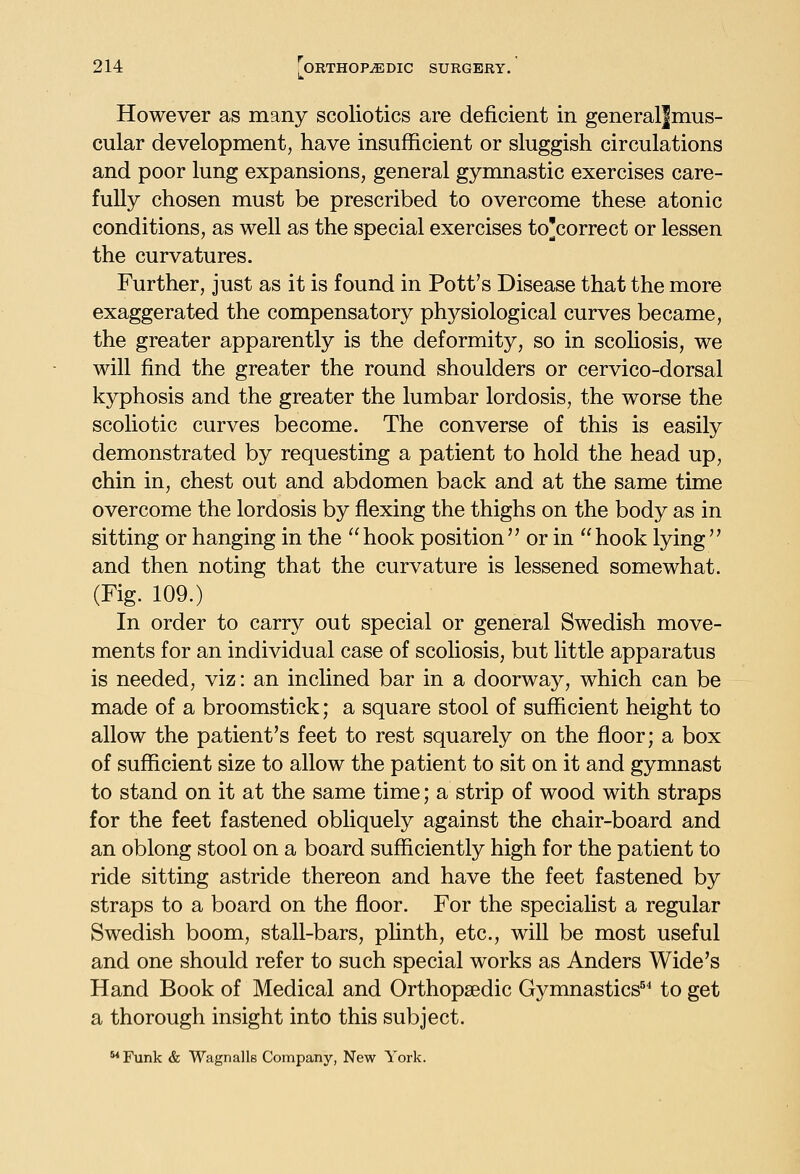 However as many scoliotics are deficient in generaljmus- cular development, have insufficient or sluggish circulations and poor lung expansions, general gymnastic exercises care- fully chosen must be prescribed to overcome these atonic conditions, as well as the special exercises to'correct or lessen the curvatures. Further, just as it is found in Pott's Disease that the more exaggerated the compensatory physiological curves became, the greater apparently is the deformity, so in scoHosis, we will find the greater the round shoulders or cervico-dorsal kyphosis and the greater the lumbar lordosis, the worse the scoliotic curves become. The converse of this is easily demonstrated by requesting a patient to hold the head up, chin in, chest out and abdomen back and at the same time overcome the lordosis by flexing the thighs on the body as in sitting or hanging in the hook position or in hook lying and then noting that the curvature is lessened somewhat. (Fig. 109.) In order to carry out special or general Swedish move- ments for an individual case of scoliosis, but little apparatus is needed, viz: an inclined bar in a doorway, which can be made of a broomstick; a square stool of sufficient height to allow the patient's feet to rest squarely on the floor; a box of sufficient size to allow the patient to sit on it and gymnast to stand on it at the same time; a strip of wood with straps for the feet fastened obliquely against the chair-board and an oblong stool on a board sufficiently high for the patient to ride sitting astride thereon and have the feet fastened by straps to a board on the floor. For the specialist a regular Swedish boom, stall-bars, phnth, etc., will be most useful and one should refer to such special works as Anders Wide's Hand Book of Medical and Orthopaedic Gymnastics^' to get a thorough insight into this subject. Funk & Wagnalls Company, New York.