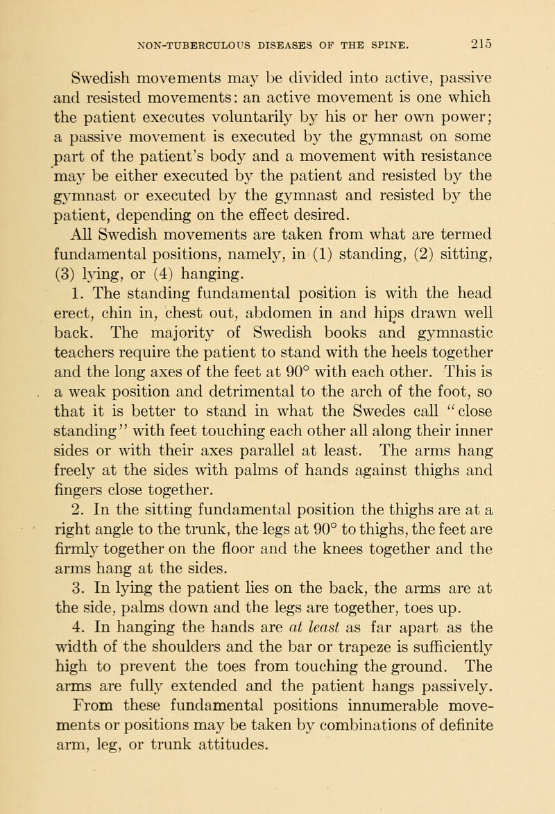 Swedish movements may be divided into active, passive and resisted movements: an active movement is one which the patient executes voluntarily by his or her own power; a passive movement is executed by the gymnast on some part of the patient's body and a movement with resistance may be either executed by the patient and resisted by the gj^mnast or executed by the gymnast and resisted by the patient, depending on the effect desired. All Swedish movements are taken from what are termed fundamental positions, namely, in (1) standing, (2) sitting, (3) lying, or (4) hanging. 1. The standing fundamental position is with the head erect, chin in, chest out, abdomen in and hips drawn well back. The majority of Swedish books and gymnastic teachers require the patient to stand with the heels together and the long axes of the feet at 90° with each other. This is a weak position and detrimental to the arch of the foot, so that it is better to stand in what the Swedes call close standing with feet touching each other all along their inner sides or with their axes parallel at least. The arms hang freely at the sides with palms of hands against thighs and fingers close together. 2. In the sitting fundamental position the thighs are at a right angle to the trunk, the legs at 90° to thighs, the feet are firmly together on the floor and the knees together and the arms hang at the sides. 3. In lying the patient lies on the back, the arms are at the side, pahns down and the legs are together, toes up. 4. In hanging the hands are at least as far apart as the width of the shoulders and the bar or trapeze is sufficiently high to prevent the toes from touching the ground. The arms are fully extended and the patient hangs passively. From these fundamental positions innumerable move- ments or positions may be taken by combinations of definite arm, leg, or trunk attitudes.