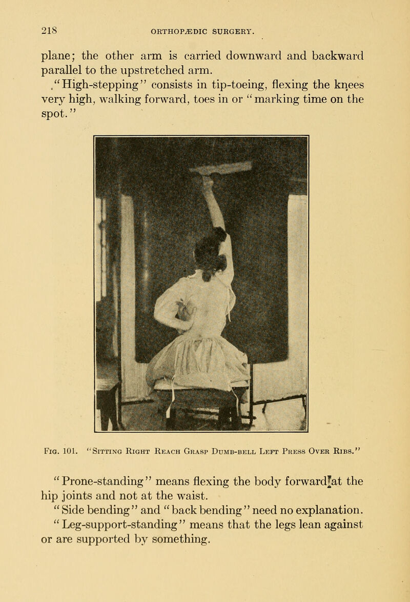 plane; the other arm is carried downward and backward parallel to the upstretched arm. .High-stepping consists in tip-toeing, flexing the knees very high, walking forward, toes in or  marking time on the spot. It ^ ' j ^ f 1 li : -M r ^^H ; 1 i i ^-z •^ n Fig. 101. Sitting Right Reach Grasp Dumb-bell Left Press Over Ribs. Prone-standing means flexing the body forwardJat the hip joints and not at the waist.  Side bending  and  back bending  need no explanation.  Leg-support-standing means that the legs lean against or are supported by something.