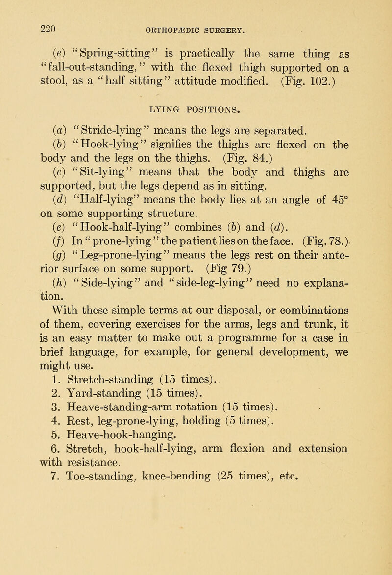 (e) Spring-sitting is practically the same thing as fall-out-standing, with the flexed thigh supported on a stool, as a half sitting attitude modified. (Fig. 102.) LYING POSITIONS. (a) Stride-lying means the legs are separated. (6) Hook-lying signifies the thighs are flexed on the body and the legs on the thighs. (Fig. 84.) (c) Sit-lying means that the body and thighs are supported, but the legs depend as in sitting. (d) ''Half-lying means the body Hes at an angle of 45° on some supporting structure. (e)  Hook-half-lying combines (b) and (c?). (/) In  prone-lying  the patient lies on the face. (Fig. 78.)- (g) Leg-prone-lying means the legs rest on their ante- rior surface on some support. (Fig 79.) (h) Side-lying and side-leg-lying need no explana- tion. With these simple terms at our disposal, or combinations of them, covering exercises for the arms, legs and trunk, it is an easy matter to make out a programme for a case in brief language, for example, for general development, we might use. 1. Stretch-standing (15 times). 2. Yard-standing (15 times). 3. Heave-standing-arm rotation (15 times). 4. Rest, leg-prone-lying, holding (5 times). 5. Heave-hook-hanging. 6. Stretch, hook-half-lying, arm flexion and extension with resistance. 7. Toe-standing, knee-bending (25 times), etc.