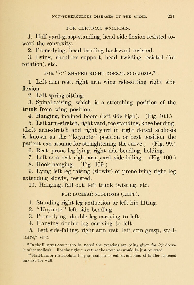 FOR CERVICAL SCOLIOSIS. 1. Half yard-grasp-standing, head side flexion resisted to- ward the convexity. 2. Prone-lying, head bending backward resisted. 3. Lying, shoulder support, head twisting resisted (for rotation), etc. FOR c SHAPED RIGHT DORSAL SCOLIOSIS.^ 1. Left arm rest, right arm wing ride-sitting right side flexion. 2. Left spring-sitting. 3. Spinal-raising, which is a stretching position of the trunk from wing position. 4. Hanging, incHned boom (left side high). (Fig. 103.) 5. Left arm-stretch, right yard, toe standing, knee bending. (Left arm-stretch and right yard in right dorsal scoliosis is known as the ''keynote position or best position the patient can assume for straightening the curve.) (Fig. 99.) 6. Rest, prone-leg-lying, right side-bending, holding. 7. Left arm rest, right arm yard, side falling. (Fig. 100.) 8. Hook-hanging. (Fig. 109.) 9. Lying left leg raising (slowly) or prone-lying right leg extending slowly, resisted. 10. Hanging, fall out, left trunk twisting, etc. FOR LUMBAR SCOLIOSIS (lEFT) . 1. Standing right leg adduction or left hip lifting. 2. Keynote left side bending. 3. Prone-lying, double leg carrying to left. 4. Hanging double leg carrying to left. 5. Left side-falling, right arm rest, left arm grasp, stall- bars,^^ etc. ^ In the illustrations it is to be noted the exercises are being given for left dorso- lumbar scoliosis. For the right curvature the exercises would be just reversed. *' Stall-bars or rib-stools as they are sometimes called, is a kind of ladder fastened against the wall.