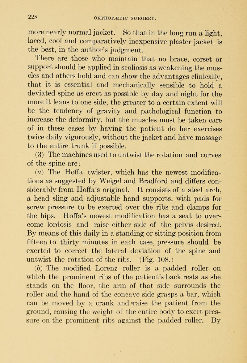 more nearly normal jacket. So that in the long run a light, laced, cool and comparatively inexpensive plaster jacket is the best, in the author's judgment. There are those who maintain that no brace, corset or support should be applied in scoliosis as weakening the mus- cles and others hold and can show the advantages chnically, that it is essential and mechanically sensible to hold a deviated spine as erect as possible by day and night for the more it leans to one side, the greater to a certain extent will be the tendency of gravity and pathological function to increase the deformity, but the muscles must be taken care of in these cases by having the patient do her exercises twice daily vigorously, without the jacket and have massage to the entire trunk if possible. (3) The machines used to untwist the rotation and curves of the spine are: (a) The Hoffa twister, which has the newest modifica- tions as suggested by Weigel and Bradford and differs con- siderably from Hoffa's original. It consists of a steel arch, a head sling and adjustable hand supports, with pads for screw pressure to be exerted over the ribs and clamps for the hips. Hoffa's newest modification has a seat to over- come lordosis and raise either side of the pelvis desired. By means of this daily in a standing or sitting position from fifteen to thirty minutes in each case, pressure should be exerted to correct the lateral deviation of the spine and untwist the rotation of the ribs. (Fig. 108.) (6) The modified Lorenz roller is a padded roller on which the prominent ribs of the patient's back rests as she stands on the floor, the arm of that side surrounds the roller and the hand of the concave side grasps a bar, which can be moved by a crank and'raise the patient from the ground, causing the weight of the entire body to exert pres- sure on the prominent ribs against the padded roller. By