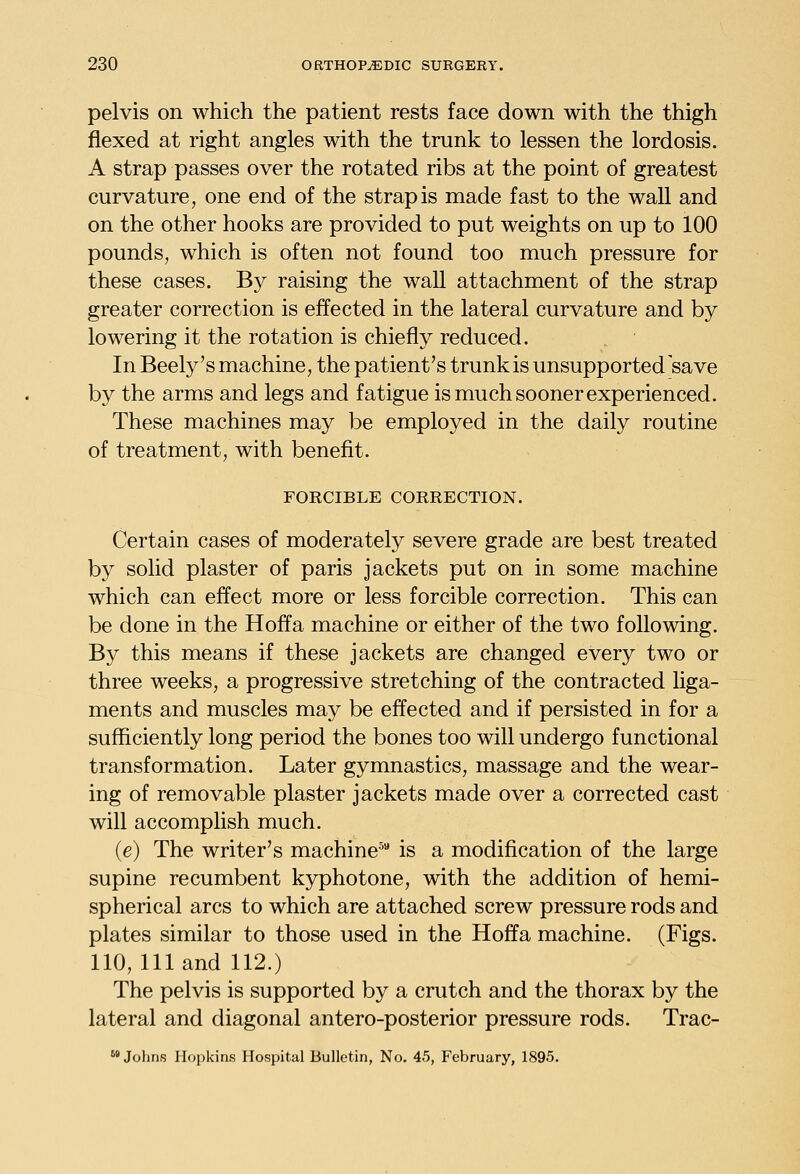 pelvis on which the patient rests face down with the thigh flexed at right angles with the trunk to lessen the lordosis. A strap passes over the rotated ribs at the point of greatest curvature, one end of the strap is made fast to the wall and on the other hooks are provided to put weights on up to 100 pounds, which is often not found too much pressure for these cases. By raising the wall attachment of the strap greater correction is effected in the lateral curvature and by lowering it the rotation is chiefly reduced. In Beely's machine, the patient's trunk is unsupported save by the arms and legs and fatigue is much sooner experienced. These machines may be employed in the daily routine of treatment, with benefit. FORCIBLE CORRECTION. Certain cases of moderately severe grade are best treated by solid plaster of paris jackets put on in some machine which can effect more or less forcible correction. This can be done in the Hoffa machine or either of the two following. By this means if these jackets are changed every two or three weeks, a progressive stretching of the contracted liga- ments and muscles may be effected and if persisted in for a sufficiently long period the bones too will undergo functional transformation. Later gymnastics, massage and the wear- ing of removable plaster jackets made over a corrected cast will accomplish much. (e) The writer's machine' is a modification of the large supine recumbent kyphotone, with the addition of hemi- spherical arcs to which are attached screw pressure rods and plates similar to those used in the Hoffa machine. (Figs. 110, 111 and 112.) The pelvis is supported by a crutch and the thorax by the lateral and diagonal antero-posterior pressure rods. Trac-  Johns Hopkins Hospital Bulletin, No. 45, February, 1895.