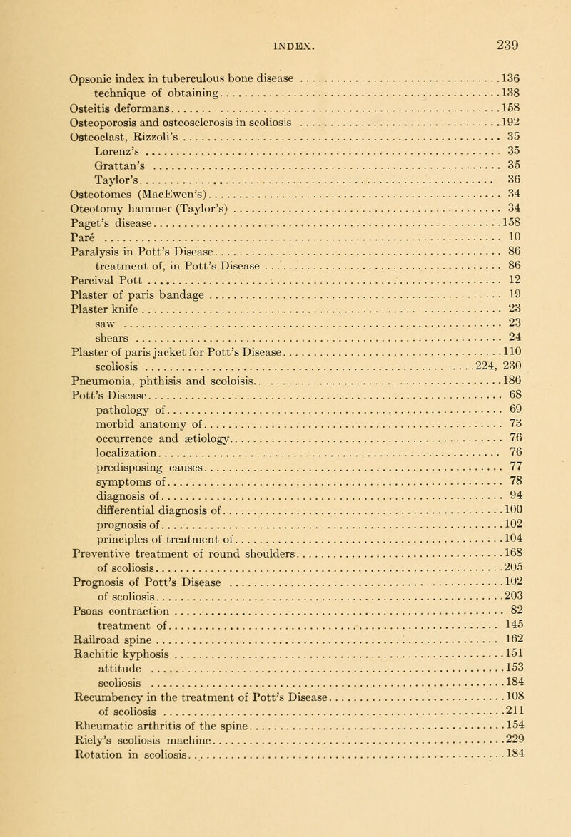 Opsonic index in tuberculous bone disease 136 technique of obtaining 138 Osteitis deformans 158 Osteoporosis and osteosclerosis in scoliosis 192 Osteoclast, Rizzoli's 35 Lorenz's < 35 Grattan's 35 Taylor's 36 Osteotomes (MacEwen's) 34 Oteotomy hammer (Taylor's) 34 Paget's disease . 158 Pare 10 Paralysis in Pott's Disease 86 treatment of, in Pott's Disease 86 Percival Pott 12 Plaster of paris bandage 19 Plaster knife , 23 saw 23 shears 24 Plaster of paris jacket for Pott's Disease 110 scoliosis 224, 230 Pneumonia, phthisis and scoloisis 186 Pott's Disease 68 pathology of 69 morbid anatomy of 73 occurrence and aetiology 76 localization , 76 predisposing causes 77 symptoms of 78 diagnosis of 94 differential diagnosis of 100 prognosis of 102 principles of treatment of 104 Preventive treatment of round shoulders 168 of scoliosis 205 Prognosis of Pott's Disease 102 of scoliosis 203 Psoas contraction 82 treatment of 145 Railroad spine '. 162 Rachitic kyphosis 151 attitude 153 scoliosis 184 Recumbency in the treatment of Pott's Disease 108 of scoliosis 211 Rheumatic arthritis of the spine 154 Riely's scoliosis machine 229 Rotation in scoliosis 184