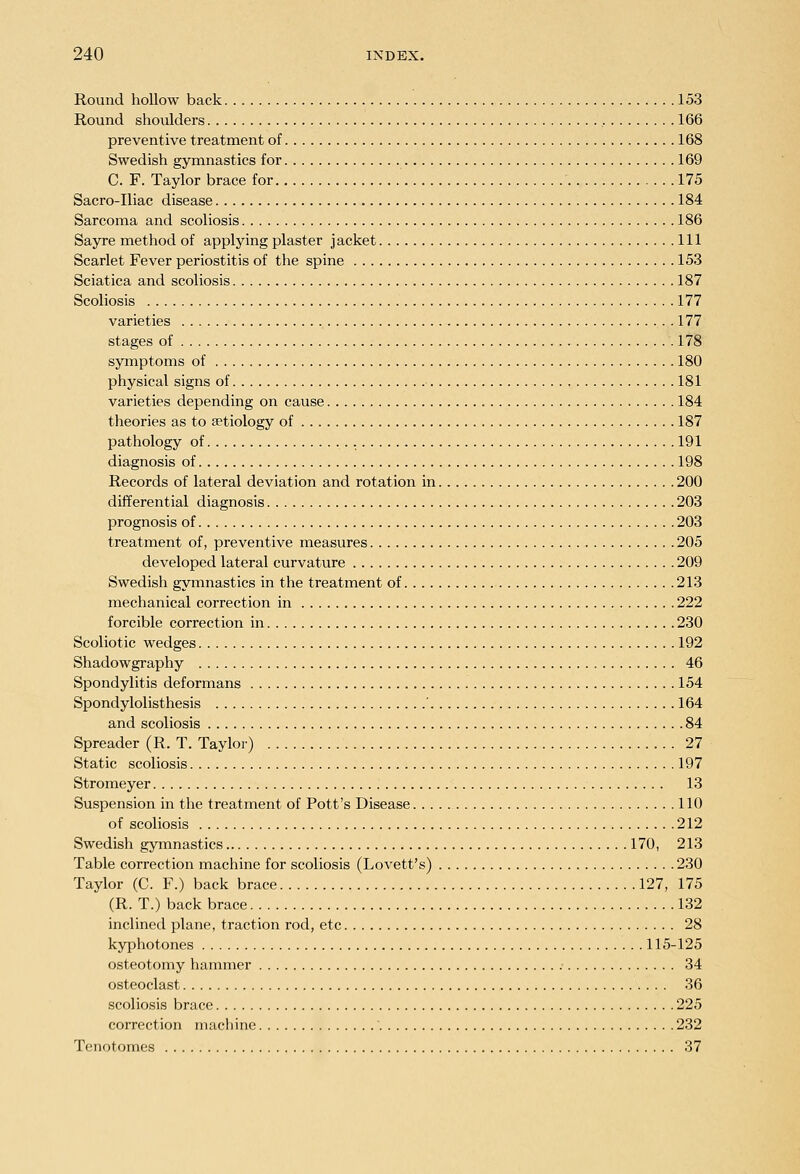 Round hollow back 153 Round shoulders 166 preventive treatment of 168 Swedish gymnastics for 169 C. F. Taylor brace for 175 Sacro-Iliac disease 184 Sarcoma and scoliosis 186 Sayre method of applying plaster jacket Ill Scarlet Fever periostitis of the spine 153 Sciatica and scoliosis 187 Scoliosis 177 varieties 177 stages of 178 syinptoms of 180 physical signs of 181 varieties depending on cause 184 theories as to aetiology of 187 pathology of 191 diagnosis of 198 Records of lateral deviation and rotation in 200 differential diagnosis 203 prognosis of 203 treatment of, preventive measures 205 developed lateral curvature 209 Swedish gymnastics in the treatment of 213 mechanical correction in 222 forcible correction in 230 Scoliotic wedges 192 Shadowgraphy 46 Spondylitis deformans 154 Spondylolisthesis ' 164 and scoliosis 84 Spreader (R. T. Taylor) 27 Static scoliosis 197 Stromeyer 13 Suspension in the treatment of Pott's Disease 110 of scoliosis 212 Swedish gymnastics 170, 213 Table correction machine for scoliosis (Lovett's) 230 Taylor (C. F.) back brace 127, 175 (R. T.) back brace 132 inclined plane, traction rod, etc 28 kyphotones 115-125 osteotomy hammer 34 osteoclast 36 scoliosis brace 225 correction machine 232 Tenotomes 37