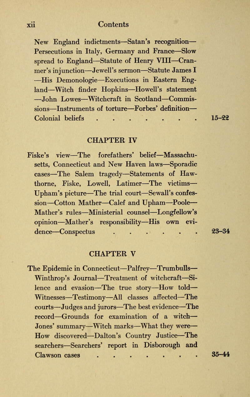 New England indictments—Satan's recognition— Persecutions in Italy, Germany and France—Slow spread to England—Statute of Henry VIII—Cran- mer's injunction—Jewell's sermon—Statute James I —His Demonologie—Executions in Eastern Eng- land—Witch finder Hopkins—Howell's statement —John Lowes—Witchcraft in Scotland—Commis- sions—Instruments of torture—Forbes' definition— Colonial beliefs . . . ' . . . . 15-22 CHAPTER IV Fiske's view—The forefathers' belief—Massachu- setts, Connecticut and New Haven laws—Sporadic cases—The Salem tragedy—Statements of Haw- thorne, Fiske, Lowell, Latimer—The victims— Upham's picture—The trial court—Sewall's confes- sion—Cotton Mather—Calef and Upham—Poole— Mather's rules—Ministerial counsel—Longfellow's opinion—Mather's responsibility—His own evi- dence^—Conspectus . . . . . . 23-34 CHAPTER V The Epidemic in Connecticut—Palfrey—Trumbulls— Winthrop's Journal—Treatment of witchcraft—Si- lence and evasion—The true story—How told— Witnesses—Testimony—All classes affected—The courts—Judges and jurors—The best evidence—The record—Grounds for examination of a witch— Jones' summary—Witch marks—What they were— How discovered—Dalton's Country Justice—The searchers—Searchers' report in Disborough and Clawson cases 35-44