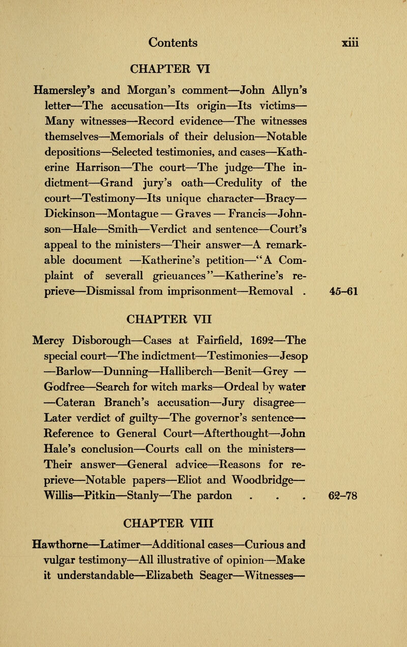 CHAPTER VI Hamersley's and Morgan's comment—John Allyn's letter—The accusation—Its origin—Its victims— Many witnesses—Record evidence—The witnesses themselves—Memorials of their delusion—Notable depositions—Selected testimonies, and cases—Kath- erine Harrison—The court—The judge—The in- dictment—Grand jury's oath—Credulity of the court—Testimony—Its unique character—Bracy— Dickinson—Montague — Graves — Francis—John- son—Hale—Smith—Verdict and sentence—Court's appeal to the ministers—Their answer—A remark- able document —Katherine's petition—A Com- plaint of severall grieuances—Katherine's re- prieve—Dismissal from imprisonment—Removal . 45-61 CHAPTER VII Mercy Disborough—Cases at Fairfield, 1692—The special court—The indictment—Testimonies—Jesop —Barlow—Dunning—Halliberch—Benit—Grey — Godfree—Search for witch marks—Ordeal by water —Cateran Branch's accusation—Jury disagree— Later verdict of guilty—The governor's sentence— Reference to General Court—Afterthought—John Hale's conclusion—Courts call on the ministers— Their answer—General advice—Reasons for re- prieve—Notable papers—Eliot and Woodbridge— Willis—Pitkin—Stanly—The pardon . . . 62-78 CHAPTER VIII Hawthorne—Latimer—Additional cases—Curious and vulgar testimony—All illustrative of opinion—Make it understandable—Elizabeth Seager—Witnesses—