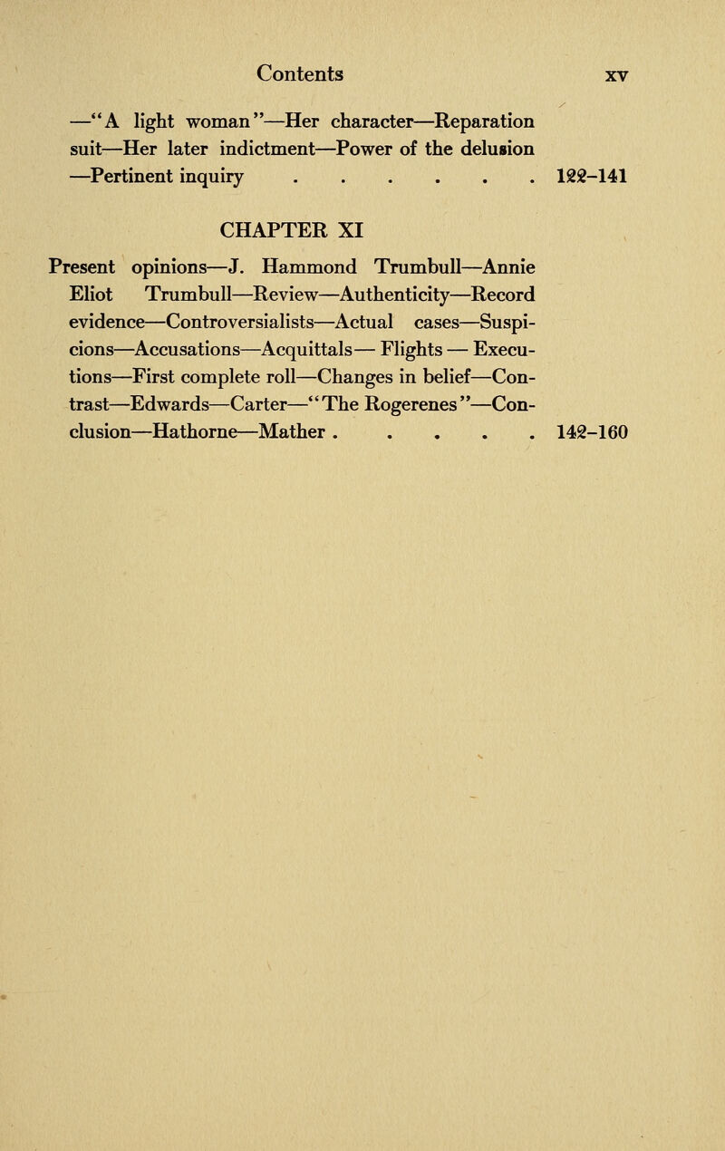 —A light woman—Her character—Reparation suit—Her later indictment—Power of the delusion —Pertinent inquiry 122-141 CHAPTER XI Present opinions—J. Hammond Trumbull—Annie Eliot Trumbull—Review—Authenticity—Record evidence—Controversialists—Actual cases—Suspi- cions—Accusations—Acquittals— Flights — Execu- tions—First complete roll—Changes in belief—Con- trast—Edwards—Carter—The Rogerenes —Con- clusion—Hathorne—Mather ..... 142-160