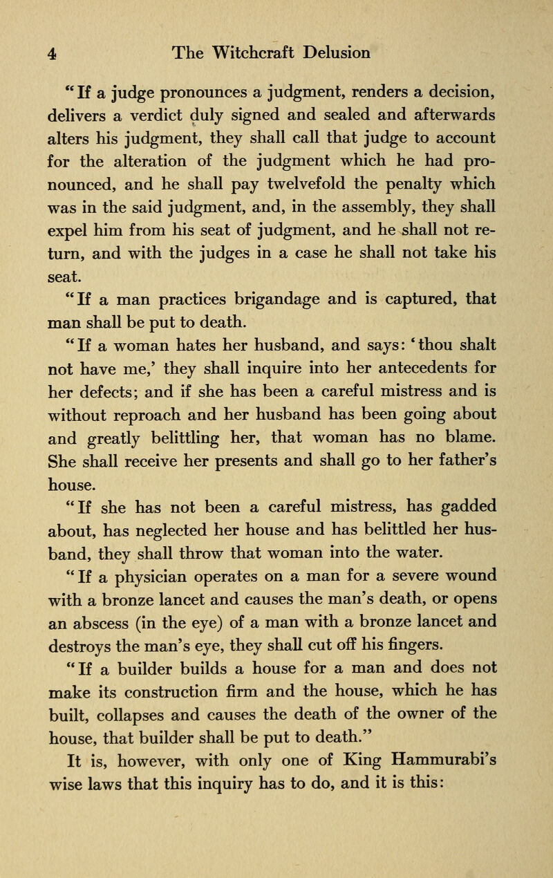  If a judge pronounces a judgment, renders a decision, delivers a verdict duly signed and sealed and afterwards alters his judgment, they shall call that judge to account for the alteration of the judgment which he had pro- nounced, and he shall pay twelvefold the penalty which was in the said judgment, and, in the assembly, they shall expel him from his seat of judgment, and he shall not re- turn, and with the judges in a case he shall not take his seat. If a man practices brigandage and is captured, that man shall be put to death. If a woman hates her husband, and says: 'thou shalt not have me,' they shall inquire into her antecedents for her defects; and if she has been a careful mistress and is without reproach and her husband has been going about and greatly belittling her, that woman has no blame. She shall receive her presents and shall go to her father's house. If she has not been a careful mistress, has gadded about, has neglected her house and has belittled her hus- band, they shall throw that woman into the water. If a physician operates on a man for a severe wound with a bronze lancet and causes the man's death, or opens an abscess (in the eye) of a man with a bronze lancet and destroys the man's eye, they shall cut off his fingers. If a builder builds a house for a man and does not make its construction firm and the house, which he has built, collapses and causes the death of the owner of the house, that builder shall be put to death. It is, however, with only one of King Hammurabi's wise laws that this inquiry has to do, and it is this: