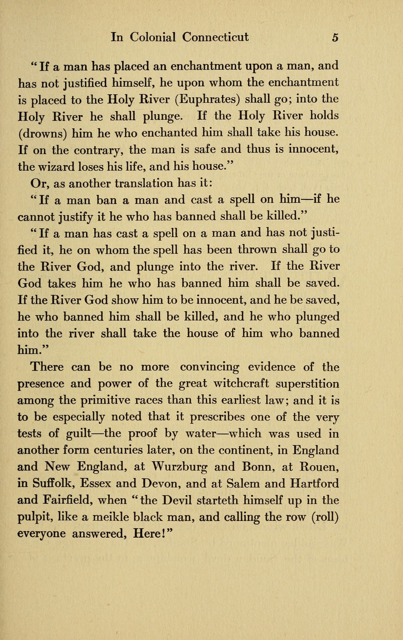  If a man has placed an enchantment upon a man, and has not justified himself, he upon whom the enchantment is placed to the Holy River (Euphrates) shall go; into the Holy River he shall plunge. If the Holy River holds (drowns) him he who enchanted him shall take his house. If on the contrary, the man is safe and thus is innocent, the wizard loses his life, and his house. Or, as another translation has it: If a man ban a man and cast a spell on him—if he cannot justify it he who has banned shall be killed.  If a man has cast a spell on a man and has not justi- fied it, he on whom the spell has been thrown shall go to the River God, and plunge into the river. If the River God takes him he who has banned him shall be saved. If the River God show him to be innocent, and he be saved, he who banned him shall be killed, and he who plunged into the river shall take the house of him who banned him. There can be no more convincing evidence of the presence and power of the great witchcraft superstition among the primitive races than this earliest law; and it is to be especially noted that it prescribes one of the very tests of guilt—the proof by water—which was used in another form centuries later, on the continent, in England and New England, at Wurzburg and Bonn, at Rouen, in Suffolk, Essex and Devon, and at Salem and Hartford and Fairfield, when  the Devil starteth himself up in the pulpit, like a meikle black man, and calling the row (roll) everyone answered, Here!