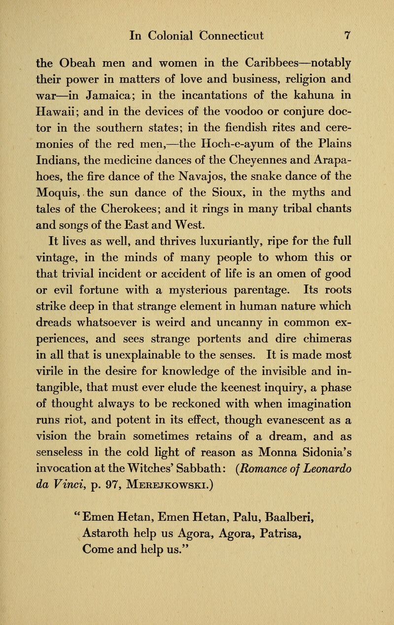 the Obeah men and women in the Caribbees—notably their power in matters of love and business, religion and war—in Jamaica; in the incantations of the kahuna in Hawaii; and in the devices of the voodoo or conjure doc- tor in the southern states; in the fiendish rites and cere- monies of the red men,—the Hoch-e-ayum of the Plains Indians, the medicine dances of the Cheyennes and Arapa- hoes, the fire dance of the Navajos, the snake dance of the Moquis, the sun dance of the Sioux, in the myths and tales of the Cherokees; and it rings in many tribal chants and songs of the East and West. It lives as well, and thrives luxuriantly, ripe for the full vintage, in the minds of many people to whom this or that trivial incident or accident of life is an omen of good or evil fortune with a mysterious parentage. Its roots strike deep in that strange element in human nature which dreads whatsoever is weird and uncanny in common ex- periences, and sees strange portents and dire chimeras in all that is unexplainable to the senses. It is made most virile in the desire for knowledge of the invisible and in- tangible, that must ever elude the keenest inquiry, a phase of thought always to be reckoned with when imagination runs riot, and potent in its effect, though evanescent as a vision the brain sometimes retains of a dream, and as senseless in the cold light of reason as Monna Sidonia's invocation at the Witches' Sabbath: (Romance of Leonardo da Vinci, p. 97, Merejkowski.)  Emen Hetan, Emen Hetan, Palu, Baalberi, Astaroth help us Agora, Agora, Patrisa, Come and help us.