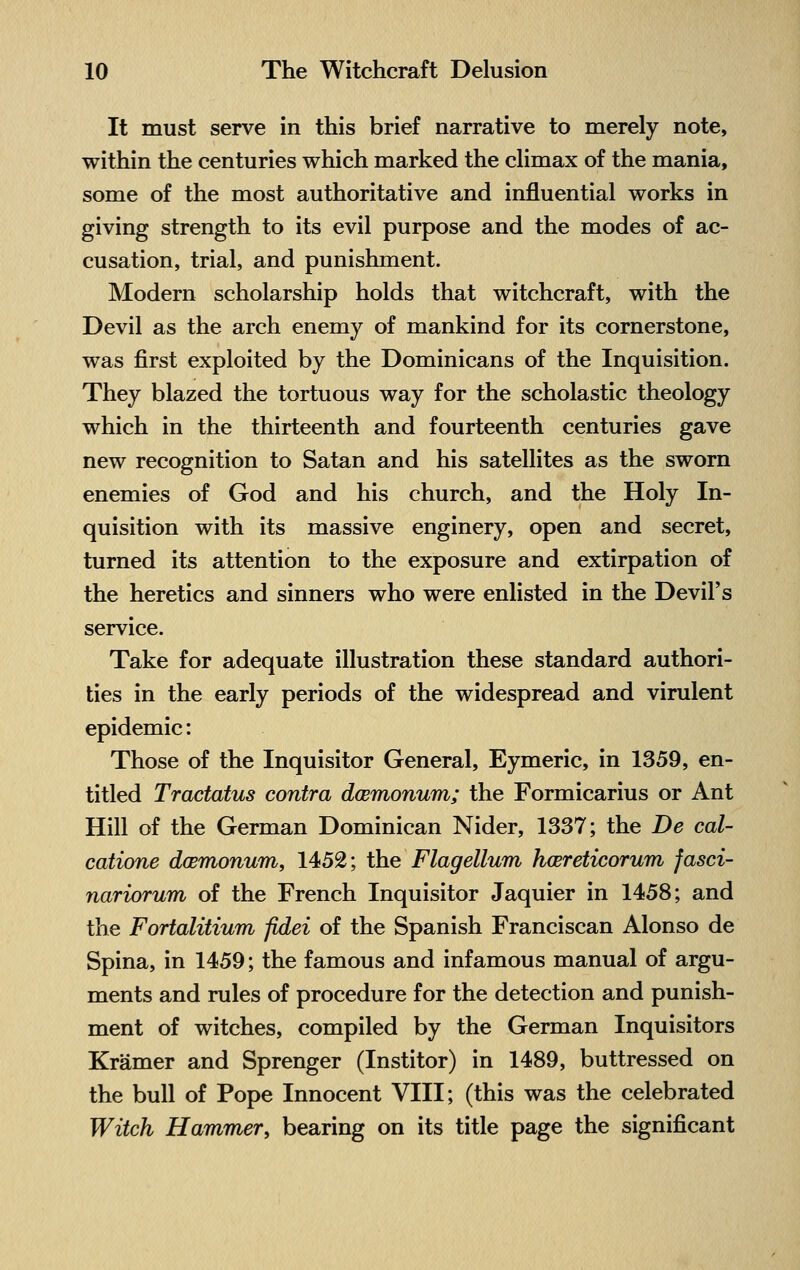 It must serve in this brief narrative to merely note, within the centuries which marked the climax of the mania, some of the most authoritative and influential works in giving strength to its evil purpose and the modes of ac- cusation, trial, and punishment. Modern scholarship holds that witchcraft, with the Devil as the arch enemy of mankind for its cornerstone, was first exploited by the Dominicans of the Inquisition. They blazed the tortuous way for the scholastic theology which in the thirteenth and fourteenth centuries gave new recognition to Satan and his satellites as the sworn enemies of God and his church, and the Holy In- quisition with its massive enginery, open and secret, turned its attention to the exposure and extirpation of the heretics and sinners who were enlisted in the Devil's service. Take for adequate illustration these standard authori- ties in the early periods of the widespread and virulent epidemic: Those of the Inquisitor General, Eymeric, in 1359, en- titled Tractatus contra dcemonum; the Formicarius or Ant Hill of the German Dominican Nider, 1337; the De cal- catione dcemonum, 1452; the Flagellum hcereticorum fasci- nariorum of the French Inquisitor Jaquier in 1458; and the Fortalitium fidei of the Spanish Franciscan Alonso de Spina, in 1459; the famous and infamous manual of argu- ments and rules of procedure for the detection and punish- ment of witches, compiled by the German Inquisitors Kramer and Sprenger (Institor) in 1489, buttressed on the bull of Pope Innocent VIII; (this was the celebrated Witch Hammer, bearing on its title page the significant