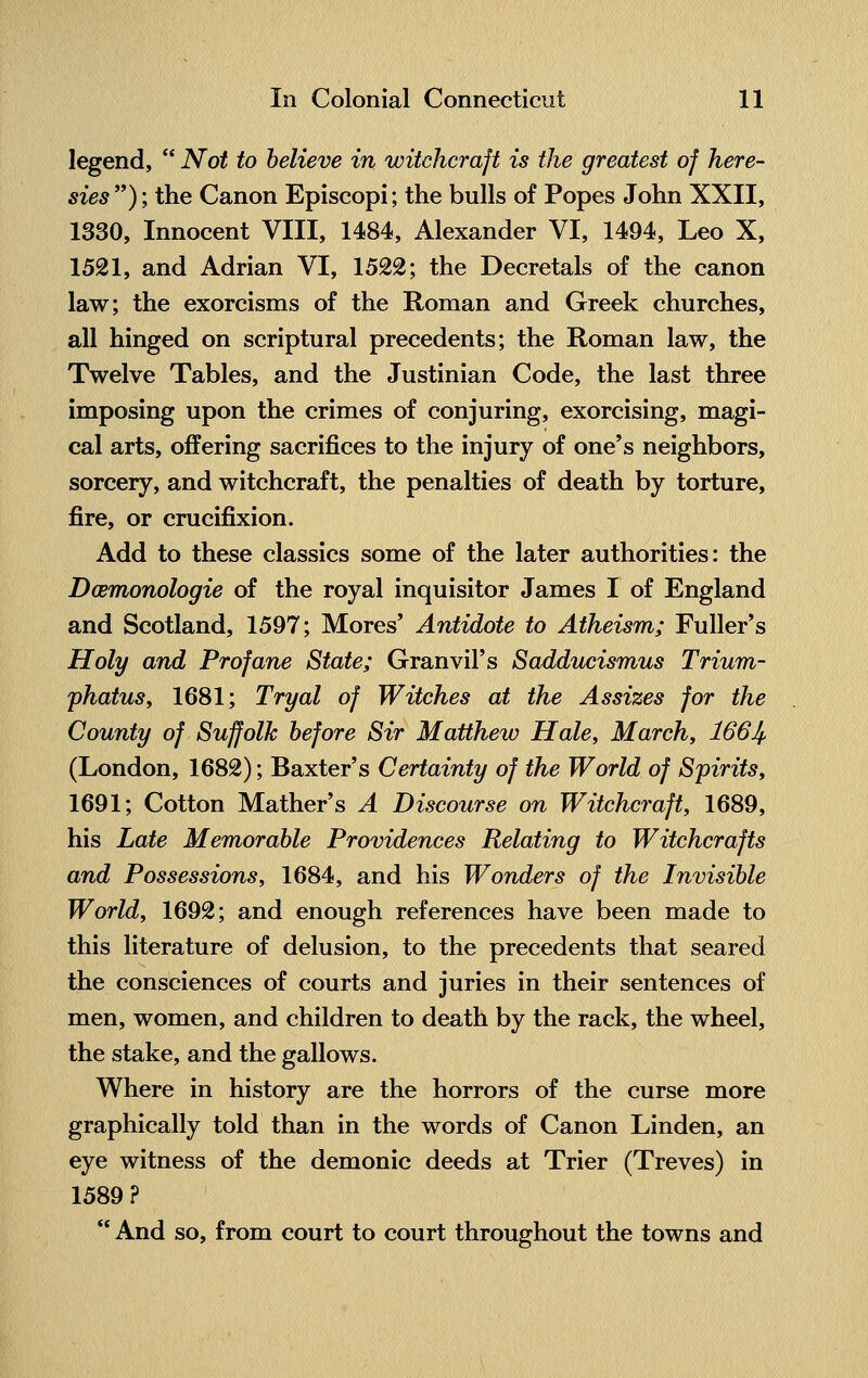 legend,  Not to believe in witchcraft is the greatest of here- sies); the Canon Episcopi; the bulls of Popes John XXII, 1330, Innocent VIII, 1484, Alexander VI, 1494, Leo X, 1521, and Adrian VI, 1522; the Decretals of the canon law; the exorcisms of the Roman and Greek churches, all hinged on scriptural precedents; the Roman law, the Twelve Tables, and the Justinian Code, the last three imposing upon the crimes of conjuring, exorcising, magi- cal arts, offering sacrifices to the injury of one's neighbors, sorcery, and witchcraft, the penalties of death by torture, fire, or crucifixion. Add to these classics some of the later authorities: the Damonologie of the royal inquisitor James I of England and Scotland, 1597; Mores' Antidote to Atheism; Fuller's Holy and Profane State; Granvil's Sadducismus Trium- phatus, 1681; Tryal of Witches at the Assizes for the County of Suffolk before Sir Matthew Hale, March, 166J^ (London, 1682); Baxter's Certainty of the World of Spirits, 1691; Cotton Mather's A Discourse on Witchcraft, 1689, his Late Memorable Providences Relating to Witchcrafts and Possessions, 1684, and his Wonders of the Invisible World, 1692; and enough references have been made to this literature of delusion, to the precedents that seared the consciences of courts and juries in their sentences of men, women, and children to death by the rack, the wheel, the stake, and the gallows. Where in history are the horrors of the curse more graphically told than in the words of Canon Linden, an eye witness of the demonic deeds at Trier (Treves) in 1589?  And so, from court to court throughout the towns and