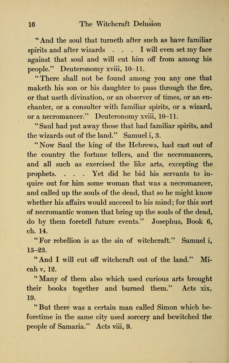  And the soul that turneth after such as have familiar spirits and after wizards ... I will even set my face against that soul and will cut him off from among his people. Deuteronomy xviii, 10-11. There shall not be found among you any one that maketh his son or his daughter to pass through the fire, or that useth divination, or an observer of times, or an en- chanter, or a consulter with familiar spirits, or a wizard, or a necromancer. Deuteronomy xviii, 10-11.  Saul had put away those that had familiar spirits, and the wizards out of the land. Samuel i, 3. Now Saul the king of the Hebrews, had cast out of the country the fortune tellers, and the necromancers, and all such as exercised the like arts, excepting the prophets. . . . Yet did he bid his servants to in- quire out for him some woman that was a necromancer, and called up the souls of the dead, that so he might know whether his affairs would succeed to his mind; for this sort of necromantic women that bring up the souls of the dead, do by them foretell future events. Josephus, Book 6, ch. 14. For rebellion is as the sin of witchcraft. Samuel i, 15-23. And I will cut off witchcraft out of the land. Mi- cah v, 12. Many of them also which used curious arts brought their books together and burned them. Acts xix, 19.  But there was a certain man called Simon which be- foretime in the same city used sorcery and bewitched the people of Samaria. Acts viii, 9.