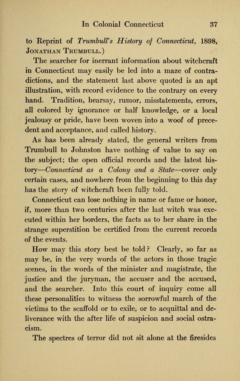 to Reprint of TrumbulVs History of Connecticut, 1898, Jonathan Trumbull.) The searcher for inerrant information about witchcraft in Connecticut may easily be led into a maze of contra- dictions, and the statement last above quoted is an apt illustration, with record evidence to the contrary on every hand. Tradition, hearsay, rumor, misstatements, errors, all colored by ignorance or half knowledge, or a local jealousy or pride, have been woven into a woof of prece- dent and acceptance, and called history. As has been already stated, the general writers from Trumbull to Johnston have nothing of value to say on the subject; the open official records and the latest his- tory—Connecticut as a Colony and a State—cover only certain cases, and nowhere from the beginning to this day has the story of witchcraft been fully told. Connecticut can lose nothing in name or fame or honor, if, more than two centuries after the last witch was exe- cuted within her borders, the facts as to her share in the strange superstition be certified from the current records of the events. How may this story best be told? Clearly, so far as may be, in the very words of the actors in those tragic scenes, in the words of the minister and magistrate, the justice and the juryman, the accuser and the accused, and the searcher. Into this court of inquiry come all these personalities to witness the sorrowful march of the victims to the scaffold or to exile, or to acquittal and de- liverance with the after life of suspicion and social ostra- cism. The spectres of terror did not sit alone at the firesides