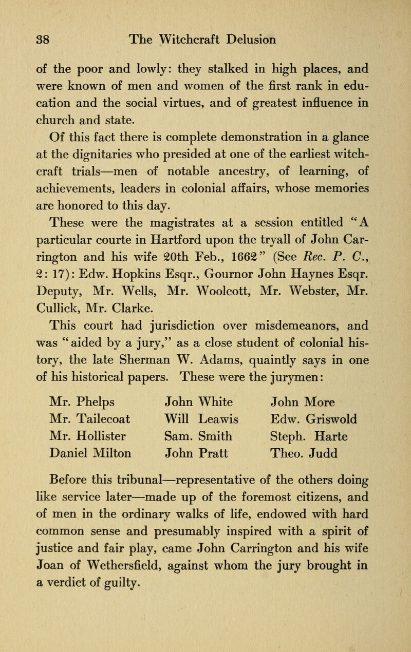 of the poor and lowly: they stalked in high places, and were known of men and women of the first rank in edu- cation and the social virtues, and of greatest influence in church and state. Of this fact there is complete demonstration in a glance at the dignitaries who presided at one of the earliest witch- craft trials—men of notable ancestry, of learning, of achievements, leaders in colonial affairs, whose memories are honored to this day. These were the magistrates at a session entitled A particular courte in Hartford upon the tryall of John Car- rington and his wife 20th Feb., 1662 (See Rec. P. C, 2: 17): Edw. Hopkins Esqr., Gournor John Haynes Esqr. Deputy, Mr. Wells, Mr. Woolcott, Mr. Webster, Mr. Cullick, Mr. Clarke. This court had jurisdiction over misdemeanors, and was  aided by a jury, as a close student of colonial his- tory, the late Sherman W. Adams, quaintly says in one of his historical papers. These were the jurymen: Mr. Phelps John White John More Mr. Tailecoat Will Leawis Edw. Griswold Mr. Hollister Sam. Smith Steph. Harte Daniel Milton John Pratt Theo. Judd Before this tribunal—representative of the others doing like service later—made up of the foremost citizens, and of men in the ordinary walks of life, endowed with hard common sense and presumably inspired with a spirit of justice and fair play, came John Carrington and his wife Joan of Wethersfield, against whom the jury brought in a verdict of guilty.