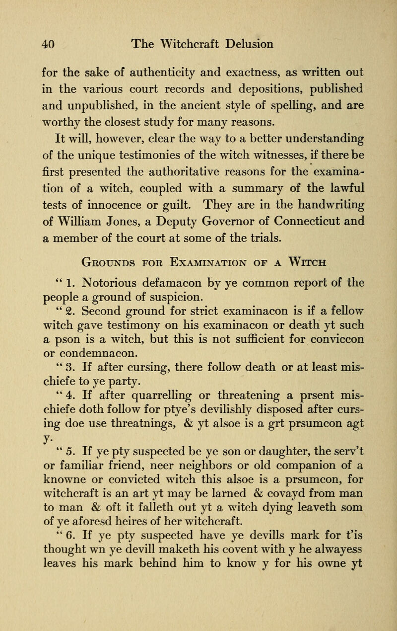 for the sake of authenticity and exactness, as written out in the various court records and depositions, published and unpublished, in the ancient style of spelling, and are worthy the closest study for many reasons. It will, however, clear the way to a better understanding of the unique testimonies of the witch witnesses, if there be first presented the authoritative reasons for the examina- tion of a witch, coupled with a summary of the lawful tests of innocence or guilt. They are in the handwriting of William Jones, a Deputy Governor of Connecticut and a member of the court at some of the trials. Grounds for Examination of a Witch  1. Notorious defamacon by ye common report of the people a ground of suspicion. 2. Second ground for strict examinacon is if a fellow witch gave testimony on his examinacon or death yt such a pson is a witch, but this is not sufficient for conviccon or condemnacon. 3. If after cursing, there follow death or at least mis- chiefe to ye party.  4. If after quarrelling or threatening a prsent mis- chief e doth follow for ptye's devilishly disposed after curs- ing doe use threatnings, & yt alsoe is a grt prsumcon agt y- 5. If ye pty suspected be ye son or daughter, the serv't or familiar friend, neer neighbors or old companion of a knowne or convicted witch this alsoe is a prsumcon, for witchcraft is an art yt may be larned & covayd from man to man & oft it falleth out yt a witch dying leaveth som of ye aforesd heires of her witchcraft. 6. If ye pty suspected have ye devills mark for t'is thought wn ye devill maketh his covent with y he alwayess leaves his mark behind him to know y for his owne yt