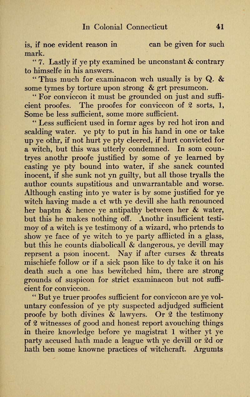 is, if noe evident reason in can be given for such mark.  7. Lastly if ye pty examined be unconstant & contrary to himselfe in his answers.  Thus much for examinacon wch usually is by Q. & some tymes by torture upon strong & grt presumcon.  For conviccon it must be grounded on just and suffi- cient proofes. The proofes for conviccon of 2 sorts, 1, Some be less sufficient, some more sufficient.  Less sufficient used in formr ages by red hot iron and scalding water, ye pty to put in his hand in one or take up ye othr, if not hurt ye pty cleered, if hurt convicted for a witch, but this was utterly condemned. In som coun- tryes anothr proofe justified by some of ye learned by casting ye pty bound into water, if she sanck counted inocent, if she sunk not yn guilty, but all those tryalls the author counts supstitious and unwarrantable and worse. Although casting into ye water is by some justified for ye witch having made a ct wth ye devill she hath renounced her baptm & hence ye antipathy between her & water, but this he makes nothing off. Anothr insufficient testi- moy of a witch is ye testimony of a wizard, who prtends to show ye face of ye witch to ye party afflicted in a glass, but this he counts diabolicall & dangerous, ye devill may reprsent a pson inocent. Nay if after curses & threats mischiefe follow or if a sick pson like to dy take it on his death such a one has bewitched him, there are strong grounds of suspicon for strict examinacon but not suffi- cient for conviccon.  But ye truer proof es sufficient for conviccon are ye vol- untary confession of ye pty suspected adjudged sufficient proofe by both divines & lawyers. Or 2 the testimony of 2 witnesses of good and honest report avouching things in theire knowledge before ye magistrat 1 wither yt ye party accused hath made a league wth ye devill or 2d or hath ben some knowne practices of witchcraft. Argumts