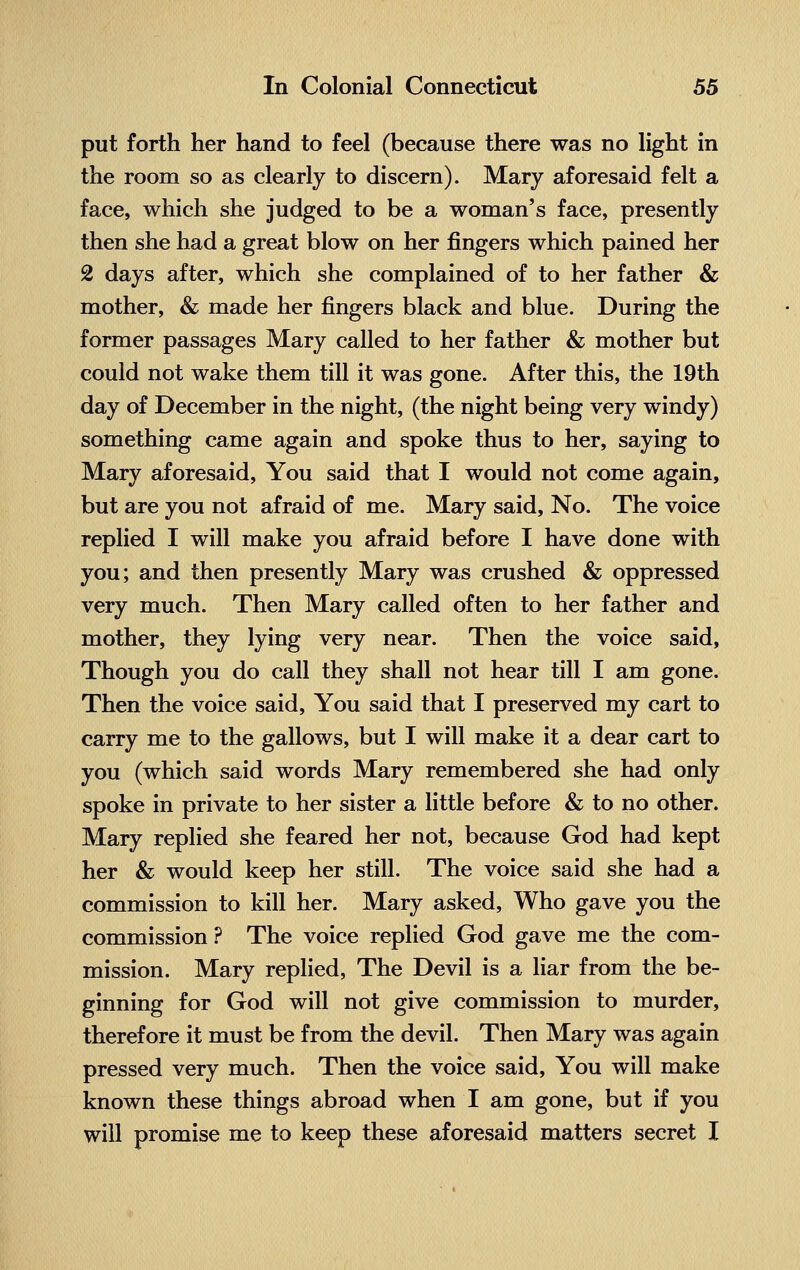 put forth her hand to feel (because there was no light in the room so as clearly to discern). Mary aforesaid felt a face, which she judged to be a woman's face, presently then she had a great blow on her fingers which pained her 2 days after, which she complained of to her father & mother, & made her fingers black and blue. During the former passages Mary called to her father & mother but could not wake them till it was gone. After this, the 19th day of December in the night, (the night being very windy) something came again and spoke thus to her, saying to Mary aforesaid, You said that I would not come again, but are you not afraid of me. Mary said, No. The voice replied I will make you afraid before I have done with you; and then presently Mary was crushed & oppressed very much. Then Mary called often to her father and mother, they lying very near. Then the voice said, Though you do call they shall not hear till I am gone. Then the voice said, You said that I preserved my cart to carry me to the gallows, but I will make it a dear cart to you (which said words Mary remembered she had only spoke in private to her sister a little before & to no other. Mary replied she feared her not, because God had kept her & would keep her still. The voice said she had a commission to kill her. Mary asked, Who gave you the commission ? The voice replied God gave me the com- mission. Mary replied, The Devil is a liar from the be- ginning for God will not give commission to murder, therefore it must be from the devil. Then Mary was again pressed very much. Then the voice said, You will make known these things abroad when I am gone, but if you will promise me to keep these aforesaid matters secret I