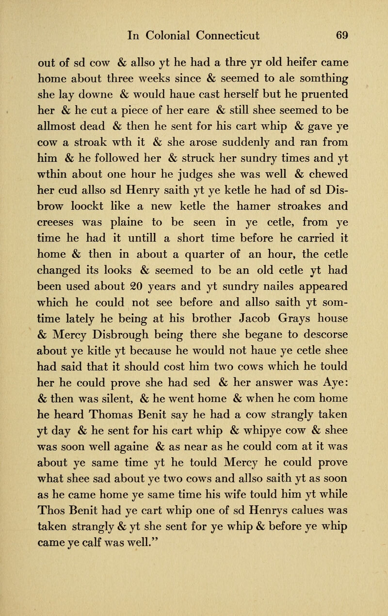 out of sd cow & allso yt he had a thre yr old heifer came home about three weeks since & seemed to ale somthing she lay downe & would haue cast herself but he pruented her & he cut a piece of her eare & still shee seemed to be allmost dead & then he sent for his cart whip & gave ye cow a stroak wth it & she arose suddenly and ran from him & he followed her & struck her sundry times and yt wthin about one hour he judges she was well & chewed her cud allso sd Henry saith yt ye ketle he had of sd Dis- brow loockt like a new ketle the hamer stroakes and creeses was plaine to be seen in ye cetle, from ye time he had it untill a short time before he carried it home & then in about a quarter of an hour, the cetle changed its looks & seemed to be an old cetle yt had been used about 20 years and yt sundry nailes appeared which he could not see before and allso saith yt som- time lately he being at his brother Jacob Grays house & Mercy Disbrough being there she begane to descorse about ye kitle yt because he would not haue ye cetle shee had said that it should cost him two cows which he tould her he could prove she had sed & her answer was Aye: & then was silent, & he went home & when he com home he heard Thomas Benit say he had a cow strangly taken yt day & he sent for his cart whip & whipye cow & shee was soon well againe & as near as he could com at it was about ye same time yt he tould Mercy he could prove what shee sad about ye two cows and allso saith yt as soon as he came home ye same time his wife tould him yt while Thos Benit had ye cart whip one of sd Henrys calues was taken strangly & yt she sent for ye whip & before ye whip came ye calf was well.