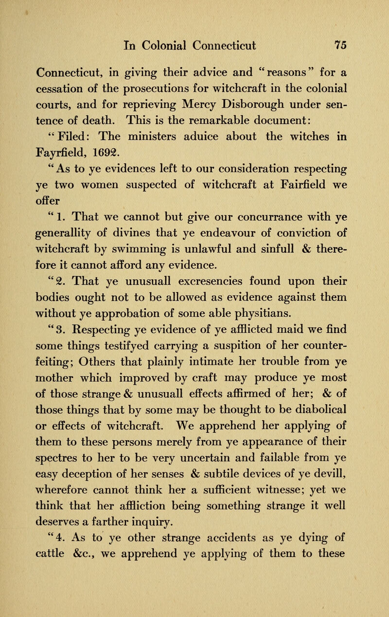 Connecticut, in giving their advice and reasons for a cessation of the prosecutions for witchcraft in the colonial courts, and for reprieving Mercy Disborough under sen- tence of death. This is the remarkable document: Filed: The ministers aduice about the witches in Fayrfield, 1692. As to ye evidences left to our consideration respecting ye two women suspected of witchcraft at Fairfield we offer  1. That we cannot but give our concurrance with ye generality of divines that ye endeavour of conviction of witchcraft by swimming is unlawful and sinfull & there- fore it cannot afford any evidence. 2. That ye unusuall excresencies found upon their bodies ought not to be allowed as evidence against them without ye approbation of some able physitians. 3. Respecting ye evidence of ye afflicted maid we find some things testifyed carrying a suspition of her counter- feiting; Others that plainly intimate her trouble from ye mother which improved by craft may produce ye most of those strange & unusuall effects affirmed of her; & of those things that by some may be thought to be diabolical or effects of witchcraft. We apprehend her applying of them to these persons merely from ye appearance of their spectres to her to be very uncertain and failable from ye easy deception of her senses & subtile devices of ye devill, wherefore cannot think her a sufficient witnesse; yet we think that her affliction being something strange it well deserves a farther inquiry. 4. As to ye other strange accidents as ye dying of cattle &c, we apprehend ye applying of them to these