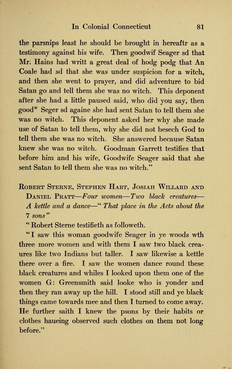 the parsnips least he should be brought in hereaftr as a testimony against his wife. Then goodwif Seager sd that Mr. Hains had writt a great deal of hodg podg that An Coale had sd that she was under suspicion for a witch, and then she went to prayer, and did adventure to bid Satan go and tell them she was no witch. This deponent after she had a little paused said, who did you say, then goodw Seger sd againe she had sent Satan to tell them she was no witch. This deponent asked her why she made use of Satan to tell them, why she did not besech God to tell them she was no witch. She answered because Satan knew she was no witch. Goodman Garrett testifies that before him and his wife, Goodwife Seager said that she sent Satan to tell them she was no witch. Robert Sterne, Stephen Hart, Josiah Willard and Daniel Pratt—Four women—Two black creatures— A kettle and a dance— That place in the Acts about the 7 sons   Robert Sterne testifieth as followeth. I saw this woman goodwife Seager in ye woods wth three more women and with them I saw two black crea- ures like two Indians but taller. I saw likewise a kettle there over a fire. I saw the women dance round these black creatures and whiles I looked upon them one of the women G: Greensmith said looke who is yonder and then they ran away up the hill. I stood still and ye black things came towards mee and then I turned to come away. He further saith I knew the psons by their habits or clothes haueing observed such clothes on them not long before.