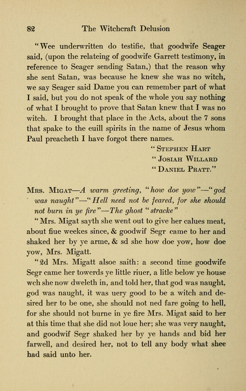 Wee underwritten do testifie, that goodwife Seager said, (upon the relateing of goodwife Garrett testimony, in reference to Seager sending Satan,) that the reason why she sent Satan, was because he knew she was no witch, we say Seager said Dame you can remember part of what I said, but you do not speak of the whole you say nothing of what I brought to prove that Satan knew that I was no witch. I brought that place in the Acts, about the 7 sons that spake to the euill spirits in the name of Jesus whom Paul preacheth I have forgot there names.  Stephen Hart  JOSIAH WlLLARD  Daniel Pratt. Mrs. Migat—A warm greeting; how doe yow—god was naught—Hell need not be feared, for she should not burn in ye fire—The ghost stracke  Mrs. Migat sayth she went out to give her calues meat, about fiue weekes since, & goodwif Segr came to her and shaked her by ye arme, & sd she how doe yow, how doe yow, Mrs. Migatt. 2d Mrs. Migatt alsoe saith: a second time goodwife Segr came her towerds ye little riuer, a litle below ye house wch she now dweleth in, and told her, that god was naught, god was naught, it was uery good to be a witch and de- sired her to be one, she should not ned fare going to hell, for she should not burne in ye fire Mrs. Migat said to her at this time that she did not loue her; she was very naught, and goodwif Segr shaked her by ye hands and bid her farwell, and desired her, not to tell any body what shee had said unto her.