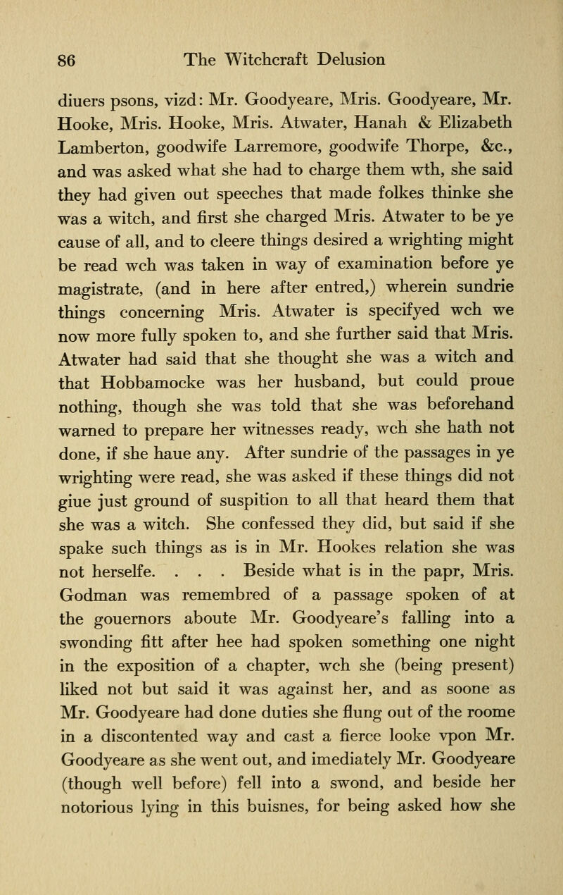 diuers psons, vizd: Mr. Goodyeare, Mris. Goodyeare, Mr. Hooke, Mris. Hooke, Mris. Atwater, Hanah & Elizabeth Lamberton, goodwife Larremore, goodwife Thorpe, &c, and was asked what she had to charge them wth, she said they had given out speeches that made folkes thinke she was a witch, and first she charged Mris. Atwater to be ye cause of all, and to cleere things desired a wrighting might be read wch was taken in way of examination before ye magistrate, (and in here after entred,) wherein sundrie things concerning Mris. Atwater is specifyed wch we now more fully spoken to, and she further said that Mris. Atwater had said that she thought she was a witch and that Hobbamocke was her husband, but could proue nothing, though she was told that she was beforehand warned to prepare her witnesses ready, wch she hath not done, if she haue any. After sundrie of the passages in ye wrighting were read, she was asked if these things did not giue just ground of suspition to all that heard them that she was a witch. She confessed they did, but said if she spake such things as is in Mr. Hookes relation she was not herselfe. . . . Beside what is in the papr, Mris. Godman was remembred of a passage spoken of at the gouernors aboute Mr. Goodyeare's falling into a swonding fitt after hee had spoken something one night in the exposition of a chapter, wch she (being present) liked not but said it was against her, and as soone as Mr. Goodyeare had done duties she flung out of the roome in a discontented way and cast a fierce looke vpon Mr. Goodyeare as she went out, and imediately Mr. Goodyeare (though well before) fell into a swond, and beside her notorious lying in this buisnes, for being asked how she