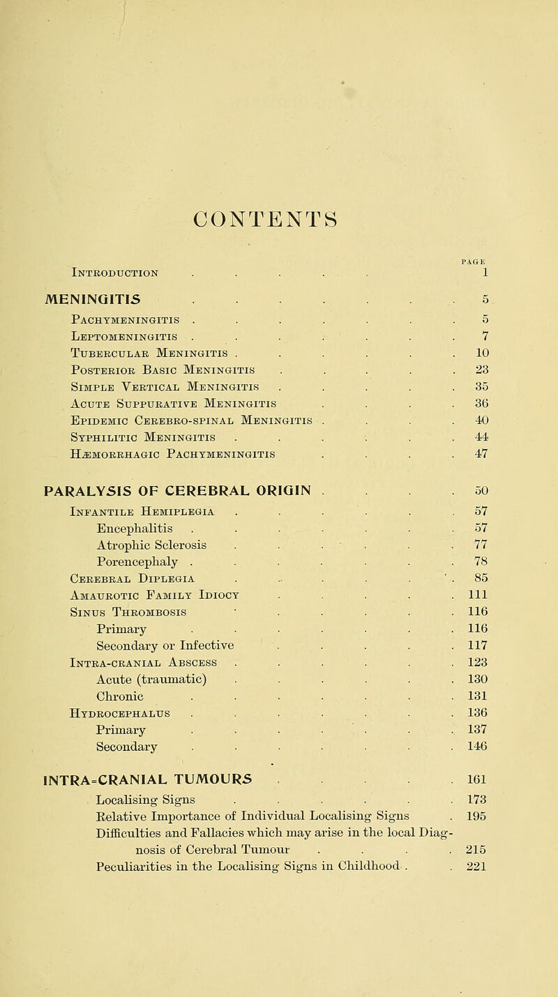 CONTENTS Introduction MENINGITIS Pachymeningitis . Leptomeningitis . Tubercular Meningitis . Posterior Basic Meningitis Simple Vertical Meningitis Acute Suppurative Meningitis Epidemic Cerebro-spinal Meningitis Syphilitic Meningitis hemorrhagic pachymeningitis PARALYSIS OF CEREBRAL ORIGIN Infantile Hemiplegia Encephalitis Atrophic Sclerosis Porencephaly . Cerebral Diplegia Amaurotic Family Idiocy Sinus Thrombosis Primary Secondary or Infective Intra-cranial Abscess Acute (traumatic) Chronic Hydrocephalus Primary Secondary INTRACRANIAL TUMOURS Localising Signs Relative Importance of Individual Localising Signs Difficulties and Fallacies which may arise in the local Diag nosis of Cerebral Tumour Peculiarities in the Localising Signs in Childhood . 5 5 7 10 23 35 36 40 44 47 50 57 57 77 78 85 111 116 116 117 123 130 131 136 137 146 161 173 195 215 221