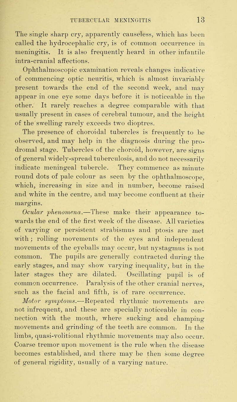 The single sharp cry, apparently causeless, which has been called the hydrocephalic cry, is of common occurrence in meningitis. It is also frequently heard in other infantile infra-cranial affections. Ophthalmoscopic examination reveals changes indicative of commencing optic neuritis, which is almost invariably present towards the end of the second week, and may appear in one eye some days before it is noticeable in the other. It rarely reaches a degree comparable with that usually present in cases of cerebral tumour, and the heig'ht of the swelling rarely exceeds two dioptres. The presence of choroidal tubercles is frequently to be observed, and may help in the diagnosis during the pro- dromal stage. Tubercles of the choroid, however, are signs of general widely-spread tuberculosis, and do not necessarily indicate mening*eal tubercle. They commence as minute round dots of pale colour as seen by the ophthalmoscope, which, increasing in size and in number, become raised and white in the centre, and may become confluent at their margins. Ocular phenomena.—These make their appearance to- wards the end of the first week of the disease. All varieties of varying or persistent strabismus and ptosis are met with j rolling movements of the eyes and independent movements of the eyeballs may occur, but nystagmus is not common. The pupils are generally contracted during the early stages, and may show varying inequality, but in the later stages they are dilated. Oscillating pupil is of common occurrence. Paralysis of the other cranial nerves, such as the facial and fifth, is of rare occurrence. Motor symjDtoms.—Repeated rhythmic movements are not infrequent, and these are specially noticeable in con- nection with the mouth, where sucking and champing movements and grinding of the teeth are common. In the limbs, quasi-volitional rhythmic movements may also occur. Coarse tremor upon movement is the rule when the disease becomes established, and there may be then some degree of general rigidity, usually of a varying nature.