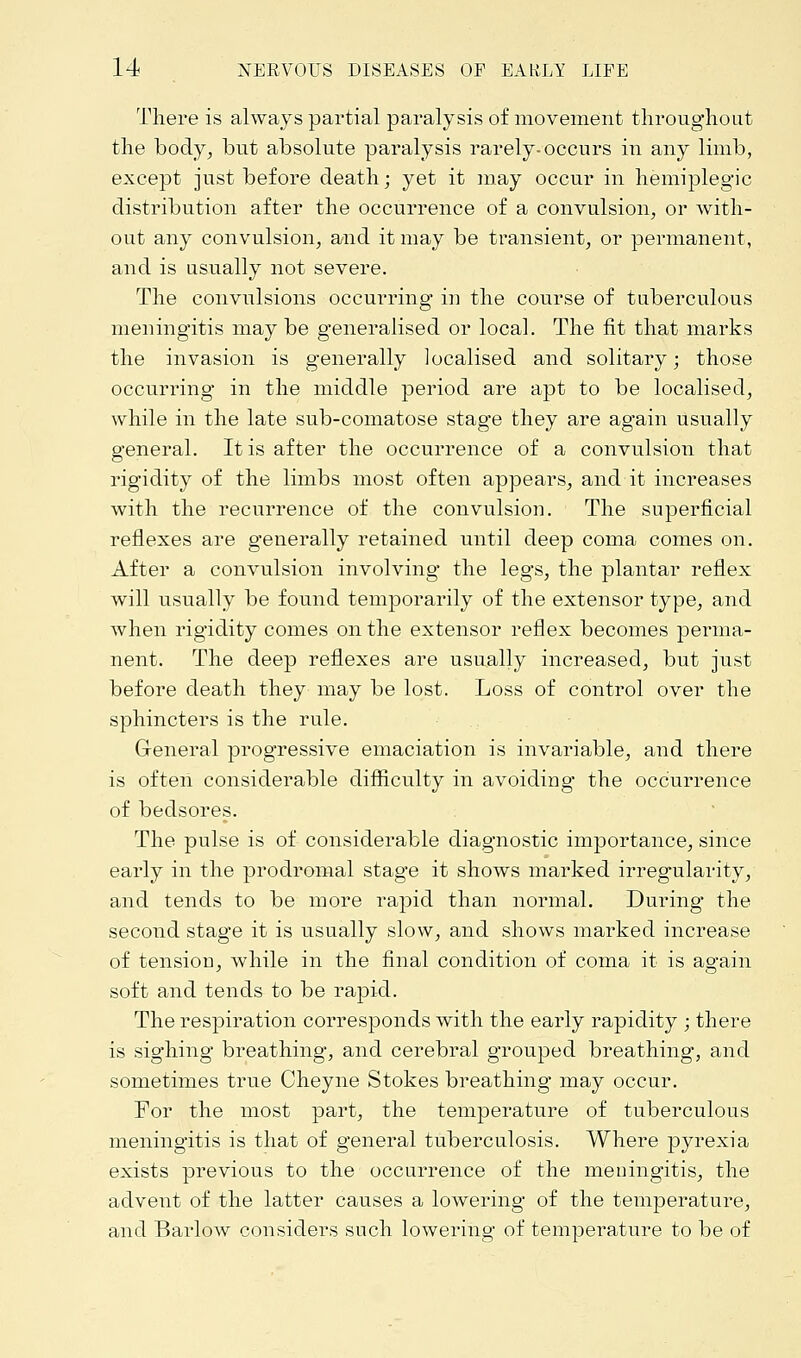 There is always partial paralysis of movement throughout the body, but absolute paralysis rarely-occurs in any limb, except just before death; yet it may occur in hemiplegic distribution after the occurrence of a convulsion, or with- out any convulsion, and it may be transient, or permanent, and is usually not severe. The convulsions occurring in the course of tuberculous meningitis may be generalised or local. The fit that marks the invasion is generally localised and solitary; those occurring in the middle period are apt to be localised, while in the late sub-comatose stage they are again usually general. It is after the occurrence of a convulsion that rigidity of the limbs most often appears, and it increases with the recurrence of the convulsion. The superficial reflexes are generally retained until deep coma comes on. After a convulsion involving the legs, the plantar reflex will usually be found temporarily of the extensor type, and when rigidity comes on the extensor reflex becomes perma- nent. The deep reflexes are usually increased, but just before death they may be lost. Loss of control over the sphincters is the rule. General progressive emaciation is invariable, and there is often considerable difficulty in avoiding* the occurrence of bedsores. The pulse is of considerable diagnostic importance, since early in the prodromal stage it shows marked irregularity, and tends to be more rapid than normal. During the second stage it is usually slow, and shows marked increase of tension, while in the final condition of coma it is again soft and tends to be rapid. The respiration corresponds with the early rapidity ; there is sighing breathing, and cerebral grouped breathing, and sometimes true Cheyne Stokes breathing may occur. For the most part, the temperature of tuberculous meningitis is that of general tuberculosis. Where pyrexia exists previous to the occurrence of the meningitis, the advent of the latter causes a lowering of the temperature, and Barlow considers such lowering of temperature to be of