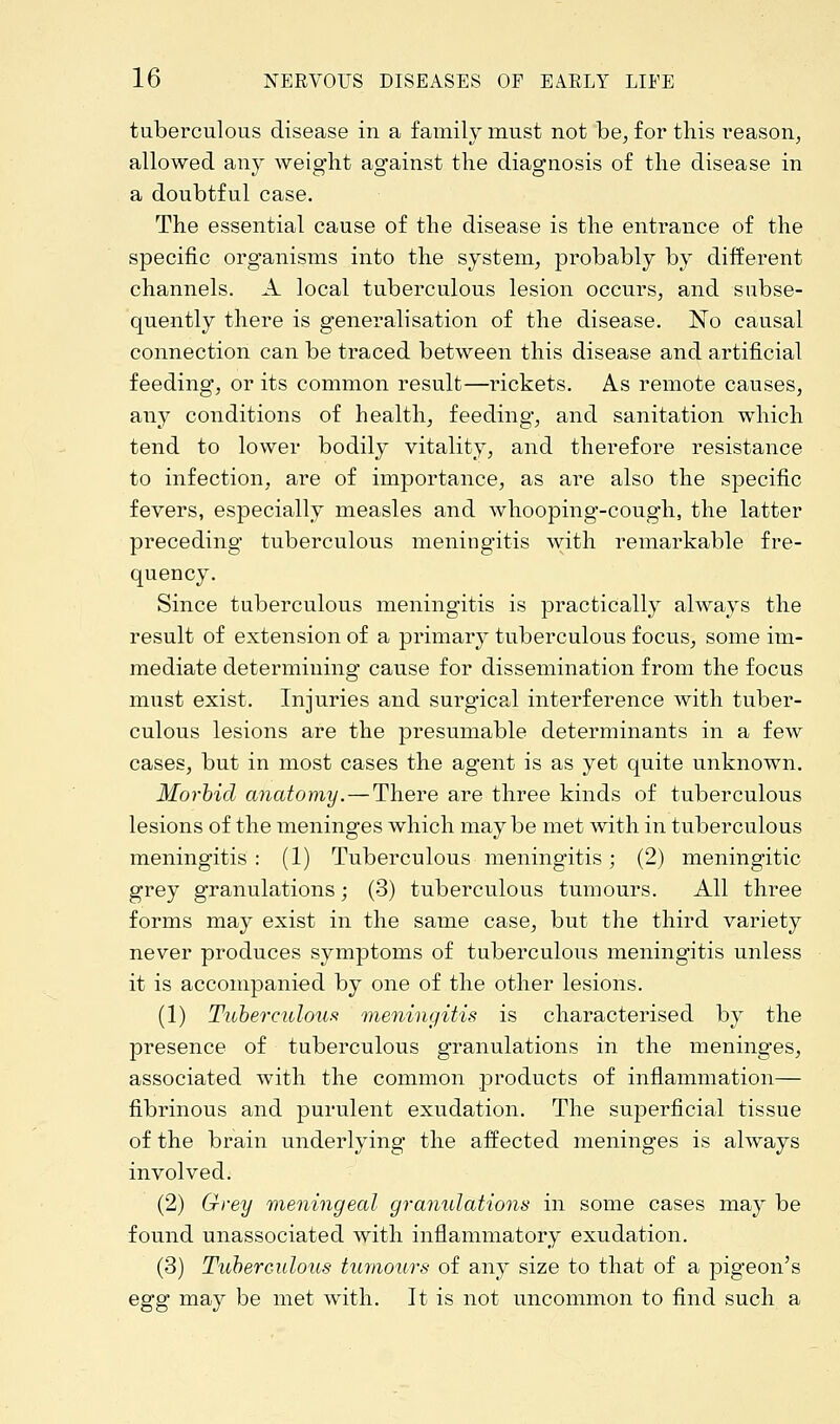 tuberculous disease in a family must not be, for this reason, allowed any weight ag'ainst the diagnosis of the disease in a doubtful case. The essential cause of the disease is the entrance of the specific organisms into the system, probably by different channels. A local tuberculous lesion occurs, and subse- quently there is generalisation of the disease. No causal connection can be traced between this disease and artificial feeding, or its common result—rickets. As remote causes, any conditions of health, feeding, and sanitation which tend to lower bodily vitality, and therefore resistance to infection, are of importance, as are also the specific fevers, especially measles and whooping-cough, the latter preceding tuberculous meningitis with remarkable fre- quency. Since tuberculous meningitis is practically always the result of extension of a primary tuberculous focus, some im- mediate determining cause for dissemination from the focus must exist. Injuries and surgical interference with tuber- culous lesions are the presumable determinants in a few cases, but in most cases the agent is as yet quite unknown. Morbid anatomy. — There are three kinds of tuberculous lesions of the meninges which maybe met with in tuberculous meningitis : (1) Tuberculous meningitis; (2) meningitic grey granulations; (3) tuberculous tumours. All three forms may exist in the same case, but the third variety never produces symptoms of tuberculous mening'itis unless it is accompanied by one of the other lesions. (1) Tuberculous meningitis is characterised by the presence of tuberculous g*ranulations in the meninges, associated with the common products of inflammation— fibrinous and purulent exudation. The superficial tissue of the brain underlying the affected meninges is always involved. (2) Grey meningeal granulations in some cases may be found unassociated with inflammatory exudation. (3) Tuberculous tumours of any size to that of a pigeon's egg may be met with. It is not uncommon to find such a